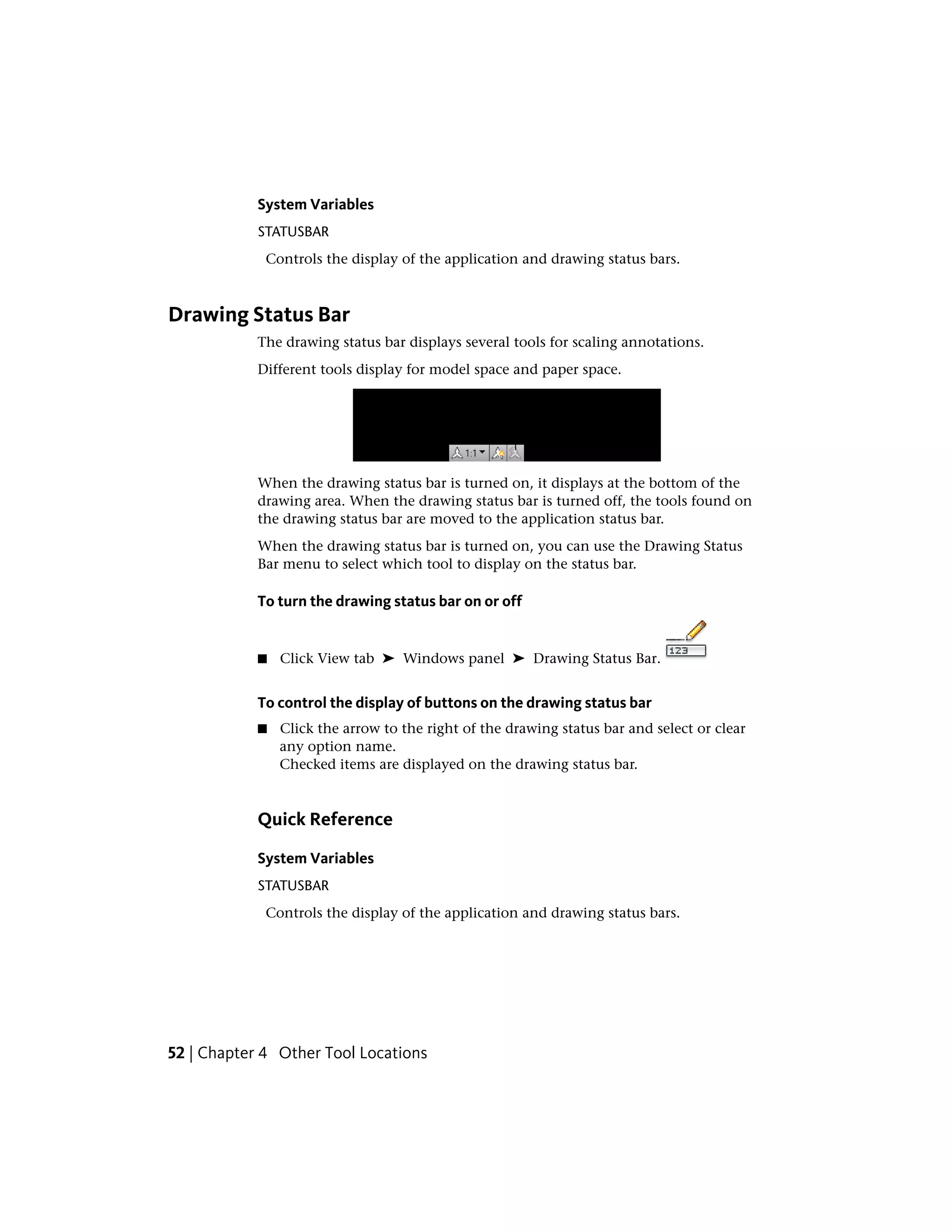 System Variables
STATUSBAR
Controls the display of the application and drawing status bars.
Drawing Status Bar
The drawing status bar displays several tools for scaling annotations.
Different tools display for model space and paper space.
When the drawing status bar is turned on, it displays at the bottom of the
drawing area. When the drawing status bar is turned off, the tools found on
the drawing status bar are moved to the application status bar.
When the drawing status bar is turned on, you can use the Drawing Status
Bar menu to select which tool to display on the status bar.
To turn the drawing status bar on or off
■ Click View tab ➤ Windows panel ➤ Drawing Status Bar.
To control the display of buttons on the drawing status bar
■ Click the arrow to the right of the drawing status bar and select or clear
any option name.
Checked items are displayed on the drawing status bar.
Quick Reference
System Variables
STATUSBAR
Controls the display of the application and drawing status bars.
52 | Chapter 4 Other Tool Locations
 