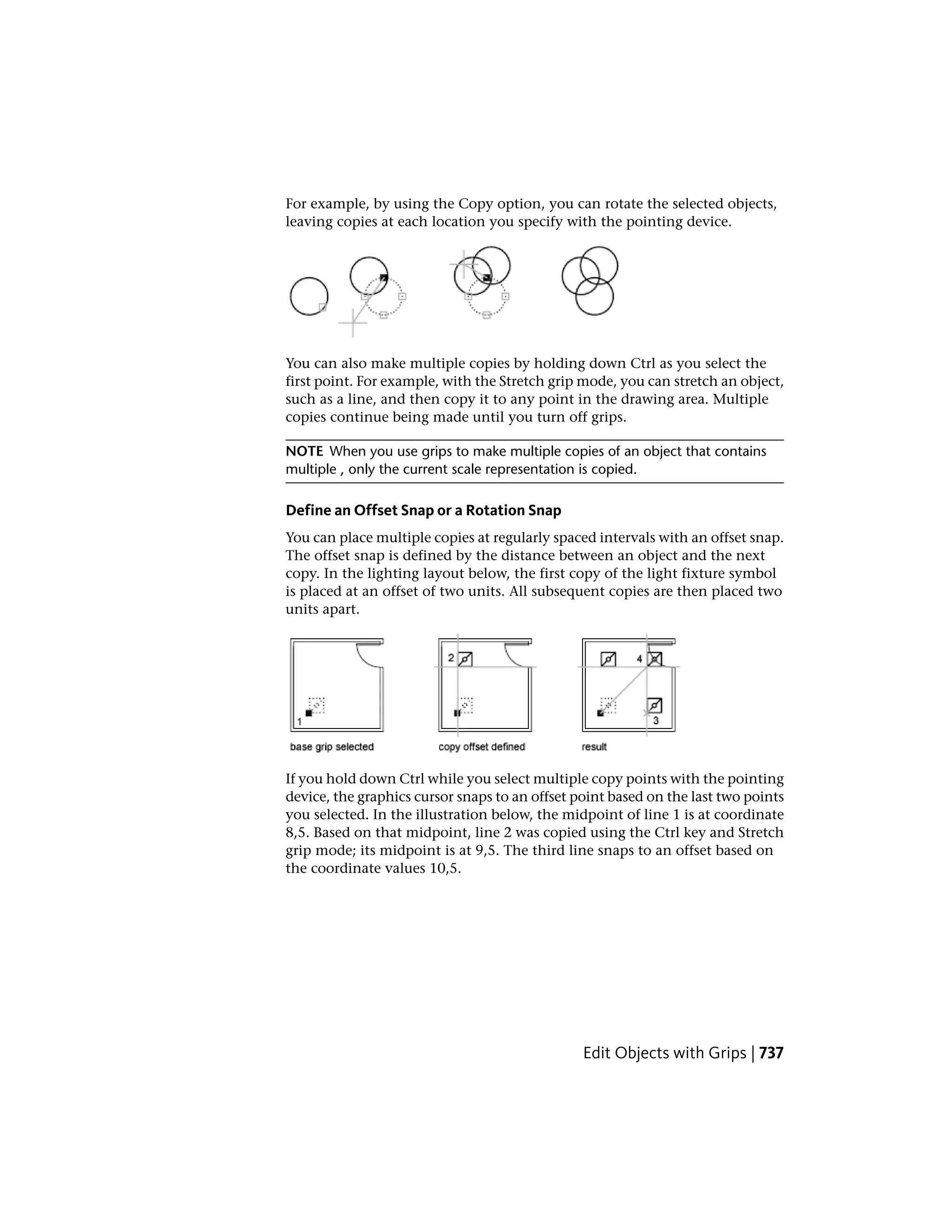 For example, by using the Copy option, you can rotate the selected objects,
leaving copies at each location you specify with the pointing device.
You can also make multiple copies by holding down Ctrl as you select the
first point. For example, with the Stretch grip mode, you can stretch an object,
such as a line, and then copy it to any point in the drawing area. Multiple
copies continue being made until you turn off grips.
NOTE When you use grips to make multiple copies of an object that contains
multiple , only the current scale representation is copied.
Define an Offset Snap or a Rotation Snap
You can place multiple copies at regularly spaced intervals with an offset snap.
The offset snap is defined by the distance between an object and the next
copy. In the lighting layout below, the first copy of the light fixture symbol
is placed at an offset of two units. All subsequent copies are then placed two
units apart.
If you hold down Ctrl while you select multiple copy points with the pointing
device, the graphics cursor snaps to an offset point based on the last two points
you selected. In the illustration below, the midpoint of line 1 is at coordinate
8,5. Based on that midpoint, line 2 was copied using the Ctrl key and Stretch
grip mode; its midpoint is at 9,5. The third line snaps to an offset based on
the coordinate values 10,5.
Edit Objects with Grips | 737
 