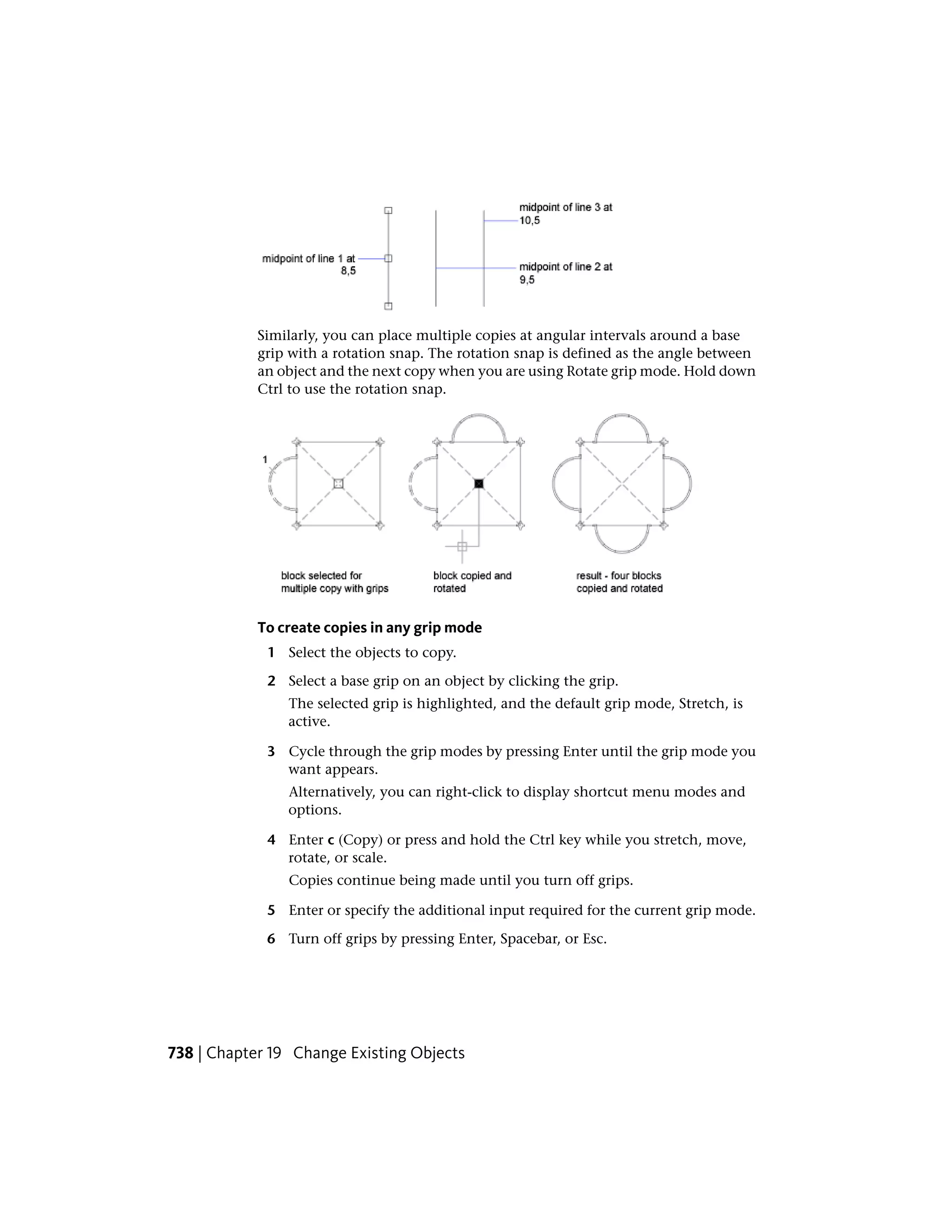 Similarly, you can place multiple copies at angular intervals around a base
grip with a rotation snap. The rotation snap is defined as the angle between
an object and the next copy when you are using Rotate grip mode. Hold down
Ctrl to use the rotation snap.
To create copies in any grip mode
1 Select the objects to copy.
2 Select a base grip on an object by clicking the grip.
The selected grip is highlighted, and the default grip mode, Stretch, is
active.
3 Cycle through the grip modes by pressing Enter until the grip mode you
want appears.
Alternatively, you can right-click to display shortcut menu modes and
options.
4 Enter c (Copy) or press and hold the Ctrl key while you stretch, move,
rotate, or scale.
Copies continue being made until you turn off grips.
5 Enter or specify the additional input required for the current grip mode.
6 Turn off grips by pressing Enter, Spacebar, or Esc.
738 | Chapter 19 Change Existing Objects
 