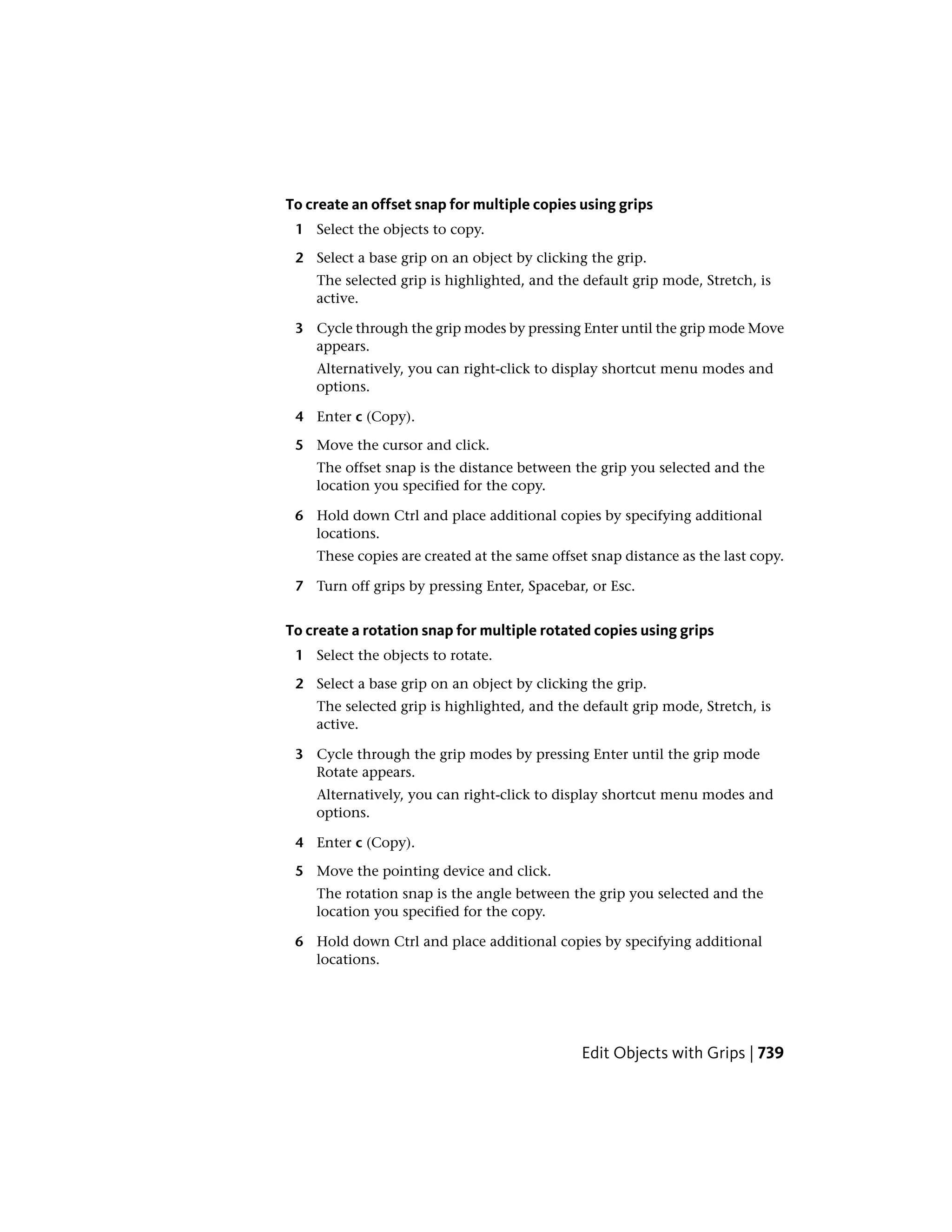 To create an offset snap for multiple copies using grips
1 Select the objects to copy.
2 Select a base grip on an object by clicking the grip.
The selected grip is highlighted, and the default grip mode, Stretch, is
active.
3 Cycle through the grip modes by pressing Enter until the grip mode Move
appears.
Alternatively, you can right-click to display shortcut menu modes and
options.
4 Enter c (Copy).
5 Move the cursor and click.
The offset snap is the distance between the grip you selected and the
location you specified for the copy.
6 Hold down Ctrl and place additional copies by specifying additional
locations.
These copies are created at the same offset snap distance as the last copy.
7 Turn off grips by pressing Enter, Spacebar, or Esc.
To create a rotation snap for multiple rotated copies using grips
1 Select the objects to rotate.
2 Select a base grip on an object by clicking the grip.
The selected grip is highlighted, and the default grip mode, Stretch, is
active.
3 Cycle through the grip modes by pressing Enter until the grip mode
Rotate appears.
Alternatively, you can right-click to display shortcut menu modes and
options.
4 Enter c (Copy).
5 Move the pointing device and click.
The rotation snap is the angle between the grip you selected and the
location you specified for the copy.
6 Hold down Ctrl and place additional copies by specifying additional
locations.
Edit Objects with Grips | 739
 