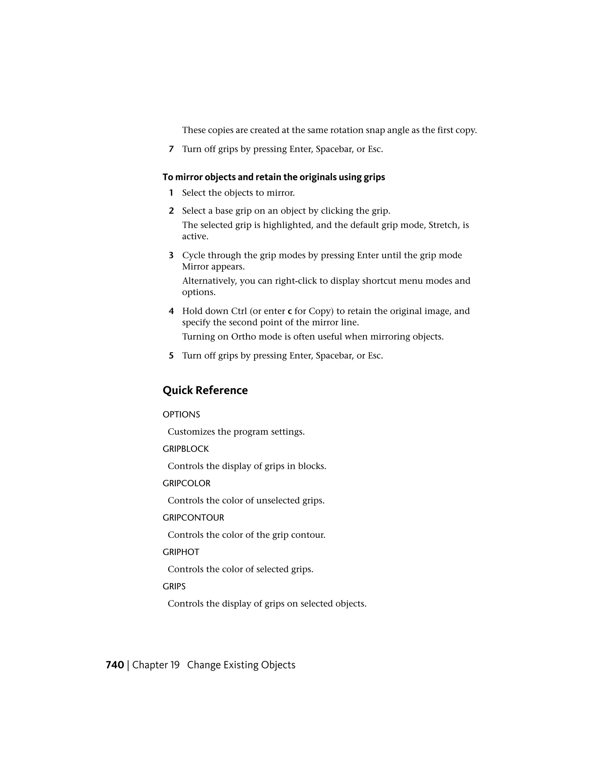These copies are created at the same rotation snap angle as the first copy.
7 Turn off grips by pressing Enter, Spacebar, or Esc.
To mirror objects and retain the originals using grips
1 Select the objects to mirror.
2 Select a base grip on an object by clicking the grip.
The selected grip is highlighted, and the default grip mode, Stretch, is
active.
3 Cycle through the grip modes by pressing Enter until the grip mode
Mirror appears.
Alternatively, you can right-click to display shortcut menu modes and
options.
4 Hold down Ctrl (or enter c for Copy) to retain the original image, and
specify the second point of the mirror line.
Turning on Ortho mode is often useful when mirroring objects.
5 Turn off grips by pressing Enter, Spacebar, or Esc.
Quick Reference
OPTIONS
Customizes the program settings.
GRIPBLOCK
Controls the display of grips in blocks.
GRIPCOLOR
Controls the color of unselected grips.
GRIPCONTOUR
Controls the color of the grip contour.
GRIPHOT
Controls the color of selected grips.
GRIPS
Controls the display of grips on selected objects.
740 | Chapter 19 Change Existing Objects
 