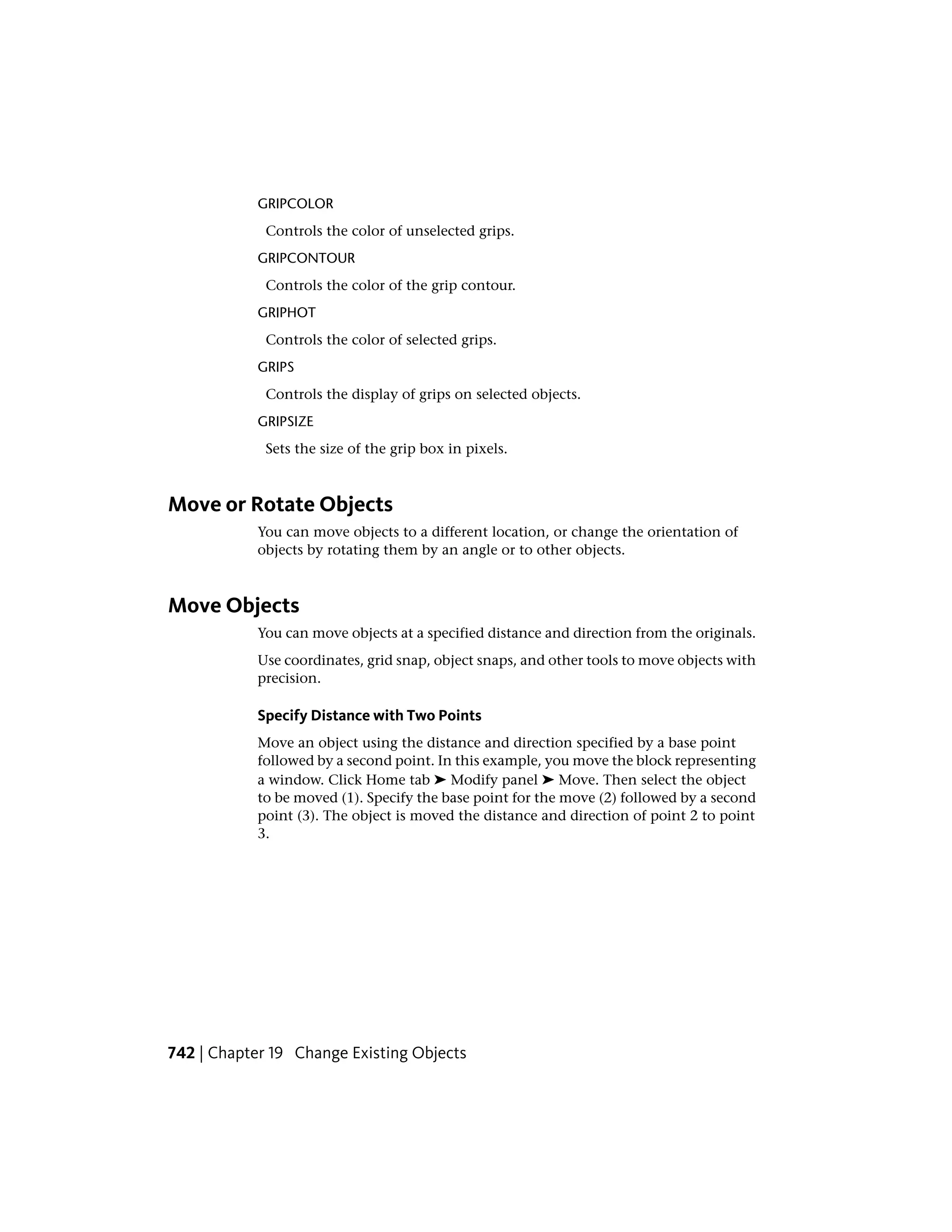 GRIPCOLOR
Controls the color of unselected grips.
GRIPCONTOUR
Controls the color of the grip contour.
GRIPHOT
Controls the color of selected grips.
GRIPS
Controls the display of grips on selected objects.
GRIPSIZE
Sets the size of the grip box in pixels.
Move or Rotate Objects
You can move objects to a different location, or change the orientation of
objects by rotating them by an angle or to other objects.
Move Objects
You can move objects at a specified distance and direction from the originals.
Use coordinates, grid snap, object snaps, and other tools to move objects with
precision.
Specify Distance with Two Points
Move an object using the distance and direction specified by a base point
followed by a second point. In this example, you move the block representing
a window. Click Home tab ➤ Modify panel ➤ Move. Then select the object
to be moved (1). Specify the base point for the move (2) followed by a second
point (3). The object is moved the distance and direction of point 2 to point
3.
742 | Chapter 19 Change Existing Objects
 