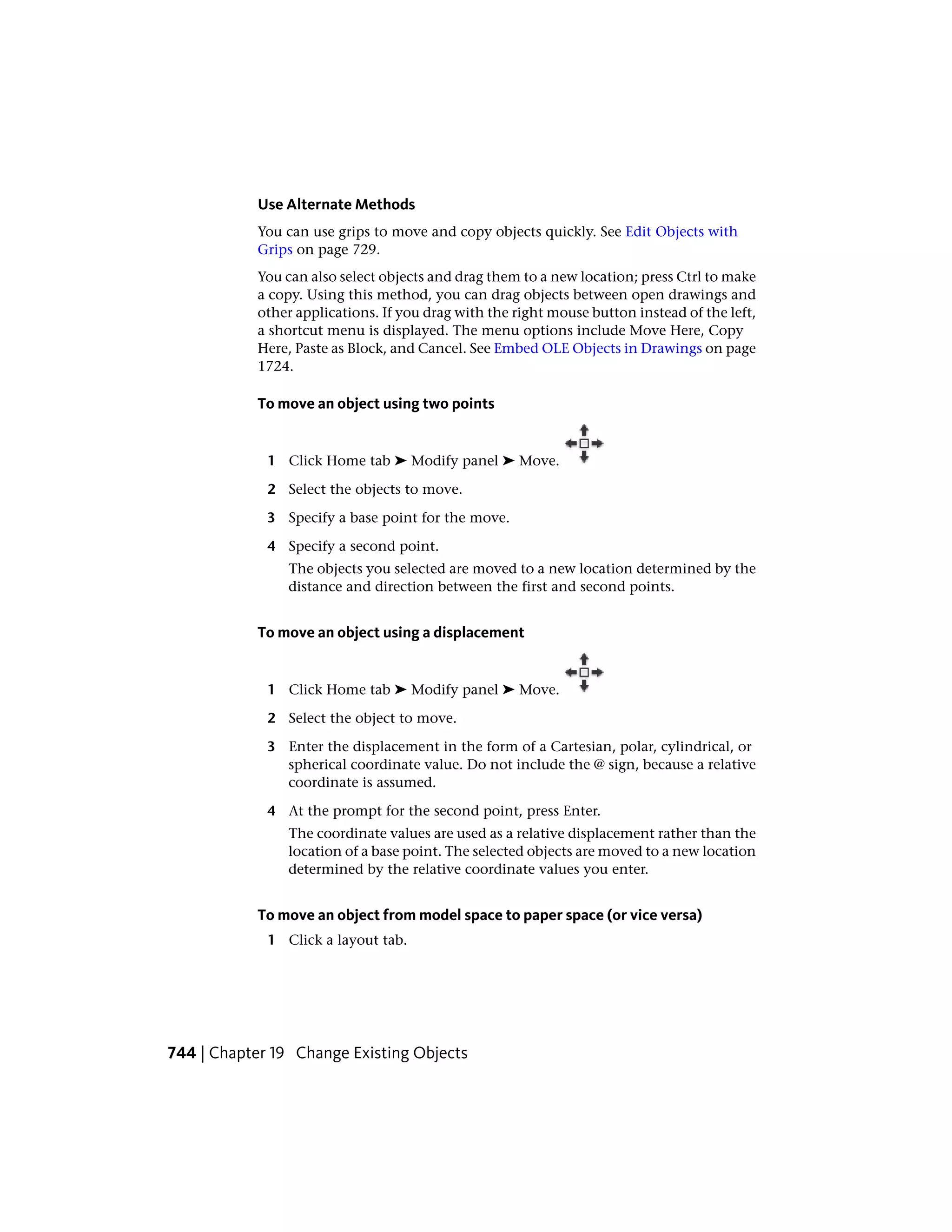 Use Alternate Methods
You can use grips to move and copy objects quickly. See Edit Objects with
Grips on page 729.
You can also select objects and drag them to a new location; press Ctrl to make
a copy. Using this method, you can drag objects between open drawings and
other applications. If you drag with the right mouse button instead of the left,
a shortcut menu is displayed. The menu options include Move Here, Copy
Here, Paste as Block, and Cancel. See Embed OLE Objects in Drawings on page
1724.
To move an object using two points
1 Click Home tab ➤ Modify panel ➤ Move.
2 Select the objects to move.
3 Specify a base point for the move.
4 Specify a second point.
The objects you selected are moved to a new location determined by the
distance and direction between the first and second points.
To move an object using a displacement
1 Click Home tab ➤ Modify panel ➤ Move.
2 Select the object to move.
3 Enter the displacement in the form of a Cartesian, polar, cylindrical, or
spherical coordinate value. Do not include the @ sign, because a relative
coordinate is assumed.
4 At the prompt for the second point, press Enter.
The coordinate values are used as a relative displacement rather than the
location of a base point. The selected objects are moved to a new location
determined by the relative coordinate values you enter.
To move an object from model space to paper space (or vice versa)
1 Click a layout tab.
744 | Chapter 19 Change Existing Objects
 