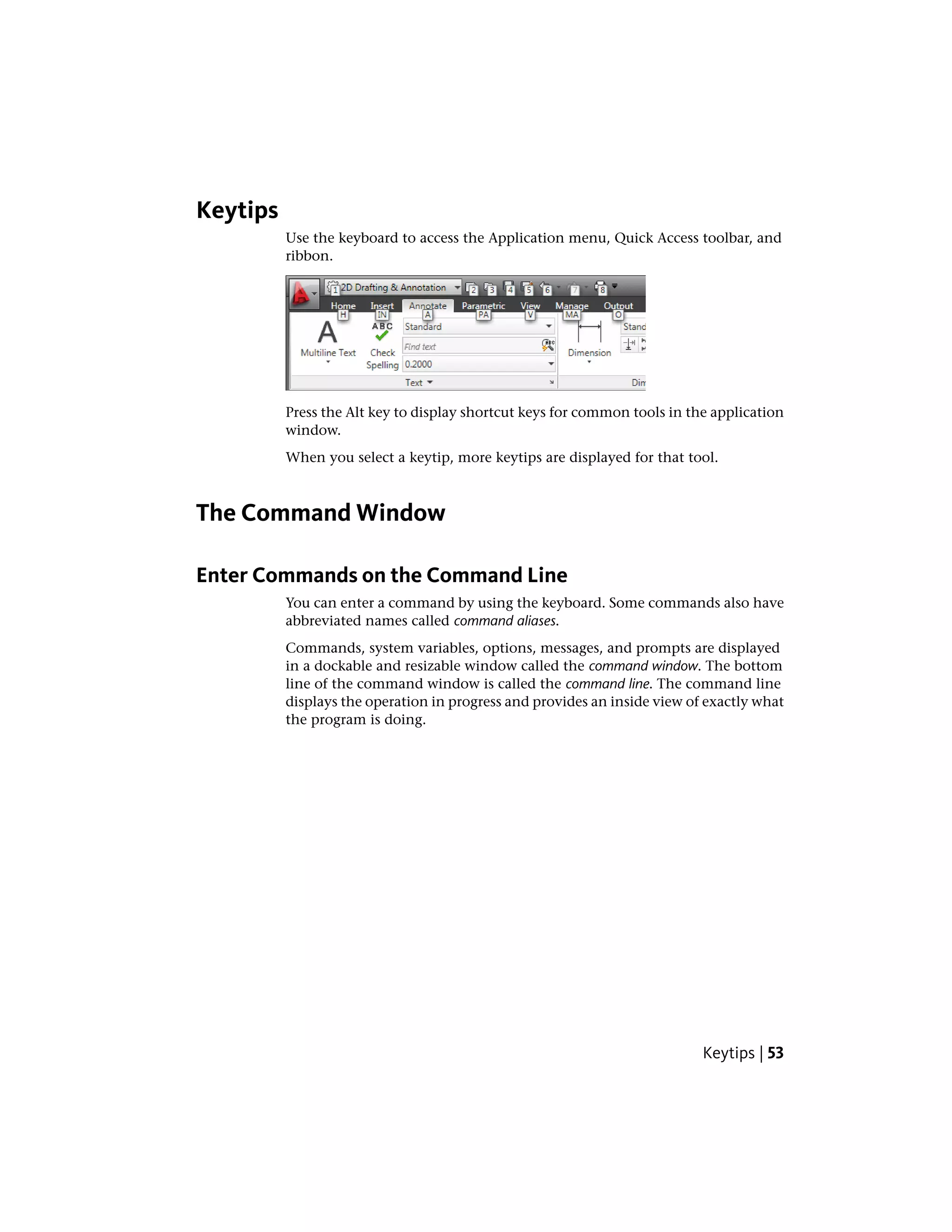 Keytips
Use the keyboard to access the Application menu, Quick Access toolbar, and
ribbon.
Press the Alt key to display shortcut keys for common tools in the application
window.
When you select a keytip, more keytips are displayed for that tool.
The Command Window
Enter Commands on the Command Line
You can enter a command by using the keyboard. Some commands also have
abbreviated names called command aliases.
Commands, system variables, options, messages, and prompts are displayed
in a dockable and resizable window called the command window. The bottom
line of the command window is called the command line. The command line
displays the operation in progress and provides an inside view of exactly what
the program is doing.
Keytips | 53
 