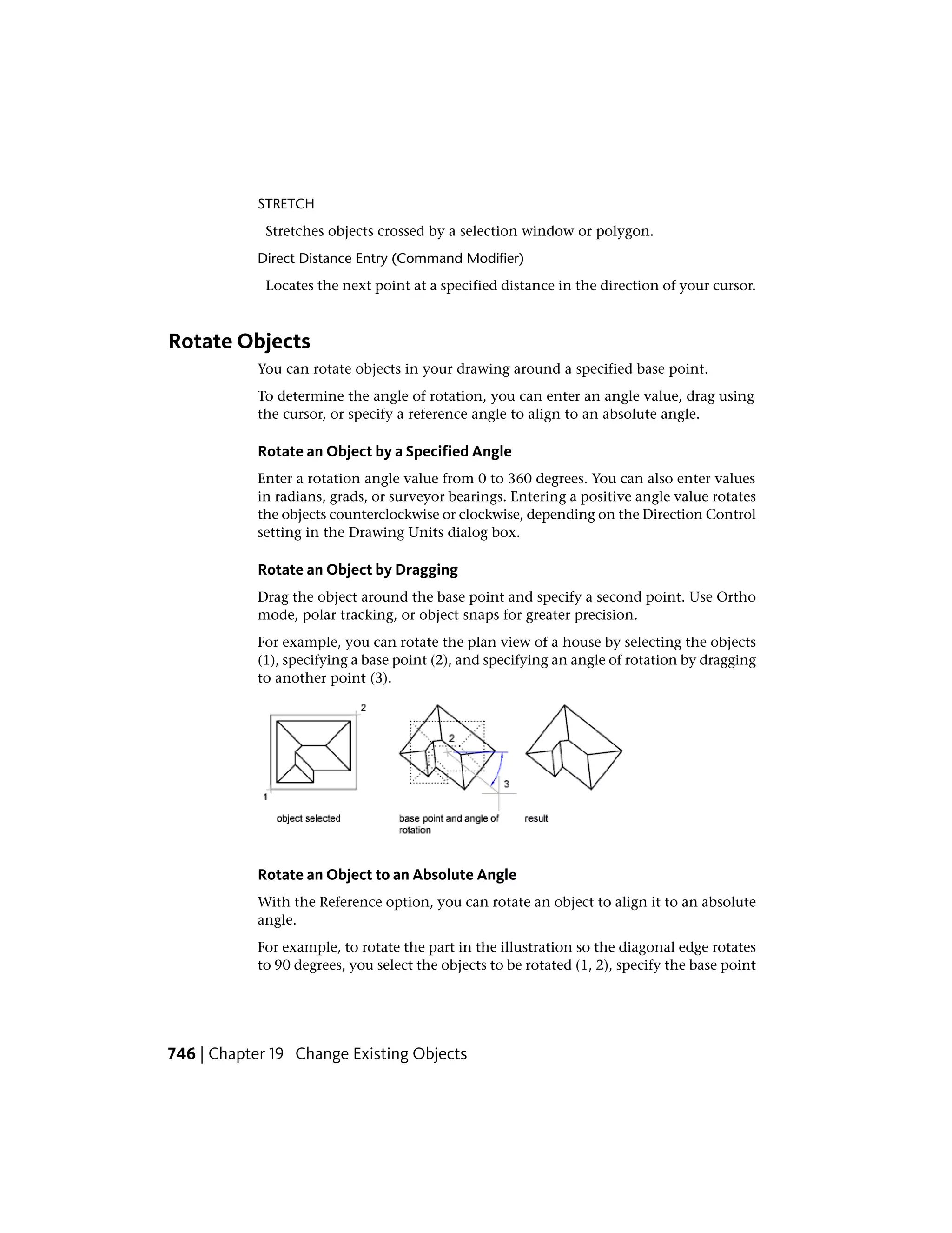 STRETCH
Stretches objects crossed by a selection window or polygon.
Direct Distance Entry (Command Modifier)
Locates the next point at a specified distance in the direction of your cursor.
Rotate Objects
You can rotate objects in your drawing around a specified base point.
To determine the angle of rotation, you can enter an angle value, drag using
the cursor, or specify a reference angle to align to an absolute angle.
Rotate an Object by a Specified Angle
Enter a rotation angle value from 0 to 360 degrees. You can also enter values
in radians, grads, or surveyor bearings. Entering a positive angle value rotates
the objects counterclockwise or clockwise, depending on the Direction Control
setting in the Drawing Units dialog box.
Rotate an Object by Dragging
Drag the object around the base point and specify a second point. Use Ortho
mode, polar tracking, or object snaps for greater precision.
For example, you can rotate the plan view of a house by selecting the objects
(1), specifying a base point (2), and specifying an angle of rotation by dragging
to another point (3).
Rotate an Object to an Absolute Angle
With the Reference option, you can rotate an object to align it to an absolute
angle.
For example, to rotate the part in the illustration so the diagonal edge rotates
to 90 degrees, you select the objects to be rotated (1, 2), specify the base point
746 | Chapter 19 Change Existing Objects
 