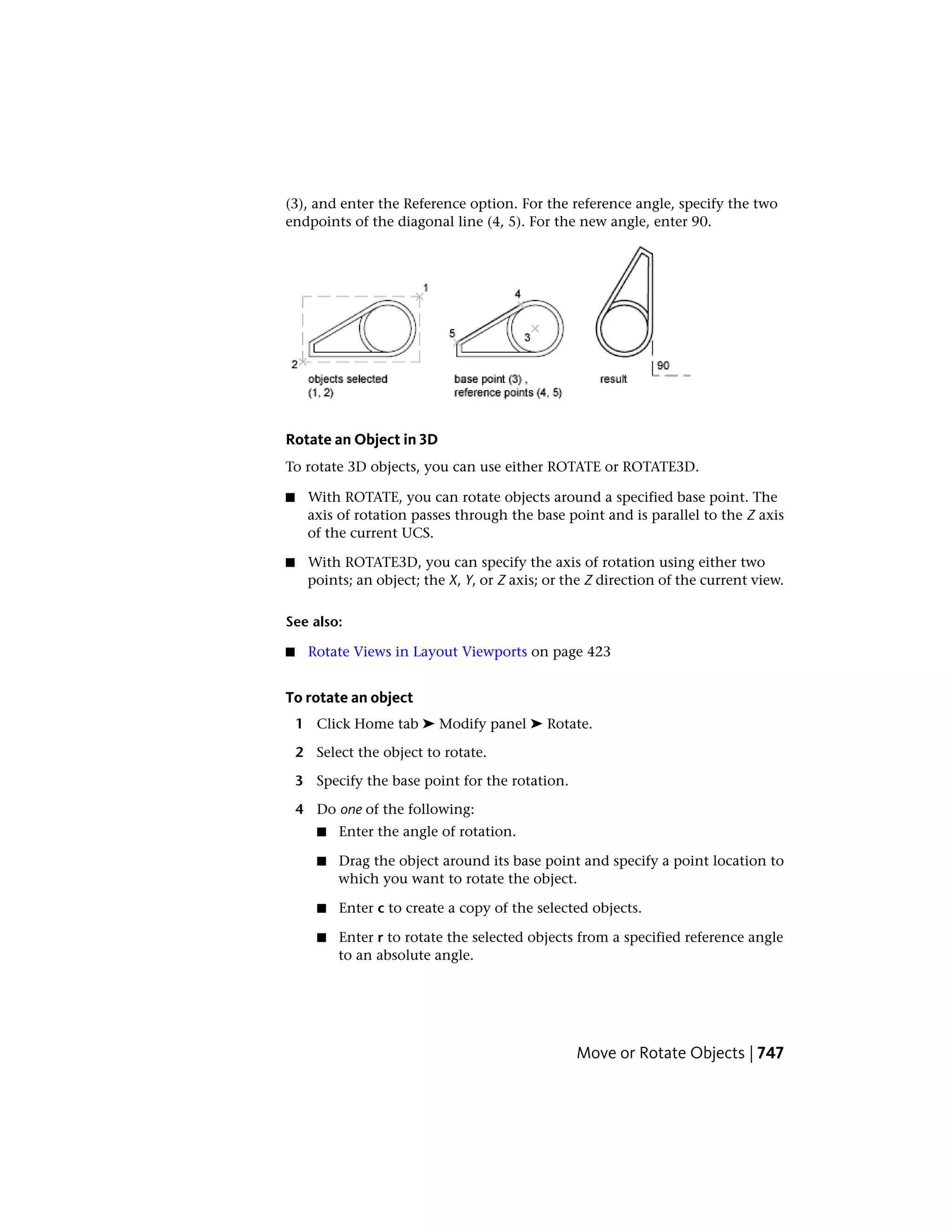 (3), and enter the Reference option. For the reference angle, specify the two
endpoints of the diagonal line (4, 5). For the new angle, enter 90.
Rotate an Object in 3D
To rotate 3D objects, you can use either ROTATE or ROTATE3D.
■ With ROTATE, you can rotate objects around a specified base point. The
axis of rotation passes through the base point and is parallel to the Z axis
of the current UCS.
■ With ROTATE3D, you can specify the axis of rotation using either two
points; an object; the X, Y, or Z axis; or the Z direction of the current view.
See also:
■ Rotate Views in Layout Viewports on page 423
To rotate an object
1 Click Home tab ➤ Modify panel ➤ Rotate.
2 Select the object to rotate.
3 Specify the base point for the rotation.
4 Do one of the following:
■ Enter the angle of rotation.
■ Drag the object around its base point and specify a point location to
which you want to rotate the object.
■ Enter c to create a copy of the selected objects.
■ Enter r to rotate the selected objects from a specified reference angle
to an absolute angle.
Move or Rotate Objects | 747
 