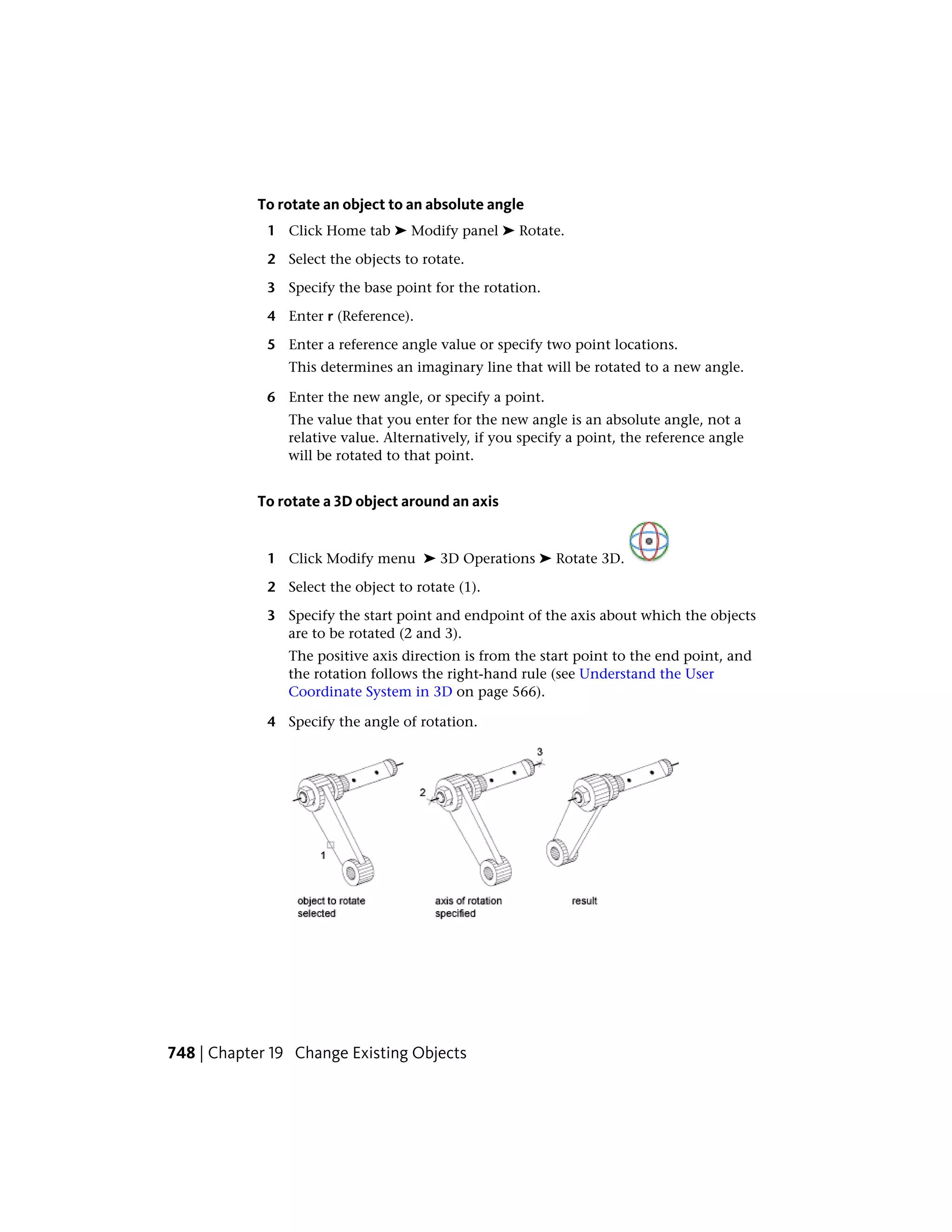 To rotate an object to an absolute angle
1 Click Home tab ➤ Modify panel ➤ Rotate.
2 Select the objects to rotate.
3 Specify the base point for the rotation.
4 Enter r (Reference).
5 Enter a reference angle value or specify two point locations.
This determines an imaginary line that will be rotated to a new angle.
6 Enter the new angle, or specify a point.
The value that you enter for the new angle is an absolute angle, not a
relative value. Alternatively, if you specify a point, the reference angle
will be rotated to that point.
To rotate a 3D object around an axis
1 Click Modify menu ➤ 3D Operations ➤ Rotate 3D.
2 Select the object to rotate (1).
3 Specify the start point and endpoint of the axis about which the objects
are to be rotated (2 and 3).
The positive axis direction is from the start point to the end point, and
the rotation follows the right-hand rule (see Understand the User
Coordinate System in 3D on page 566).
4 Specify the angle of rotation.
748 | Chapter 19 Change Existing Objects
 