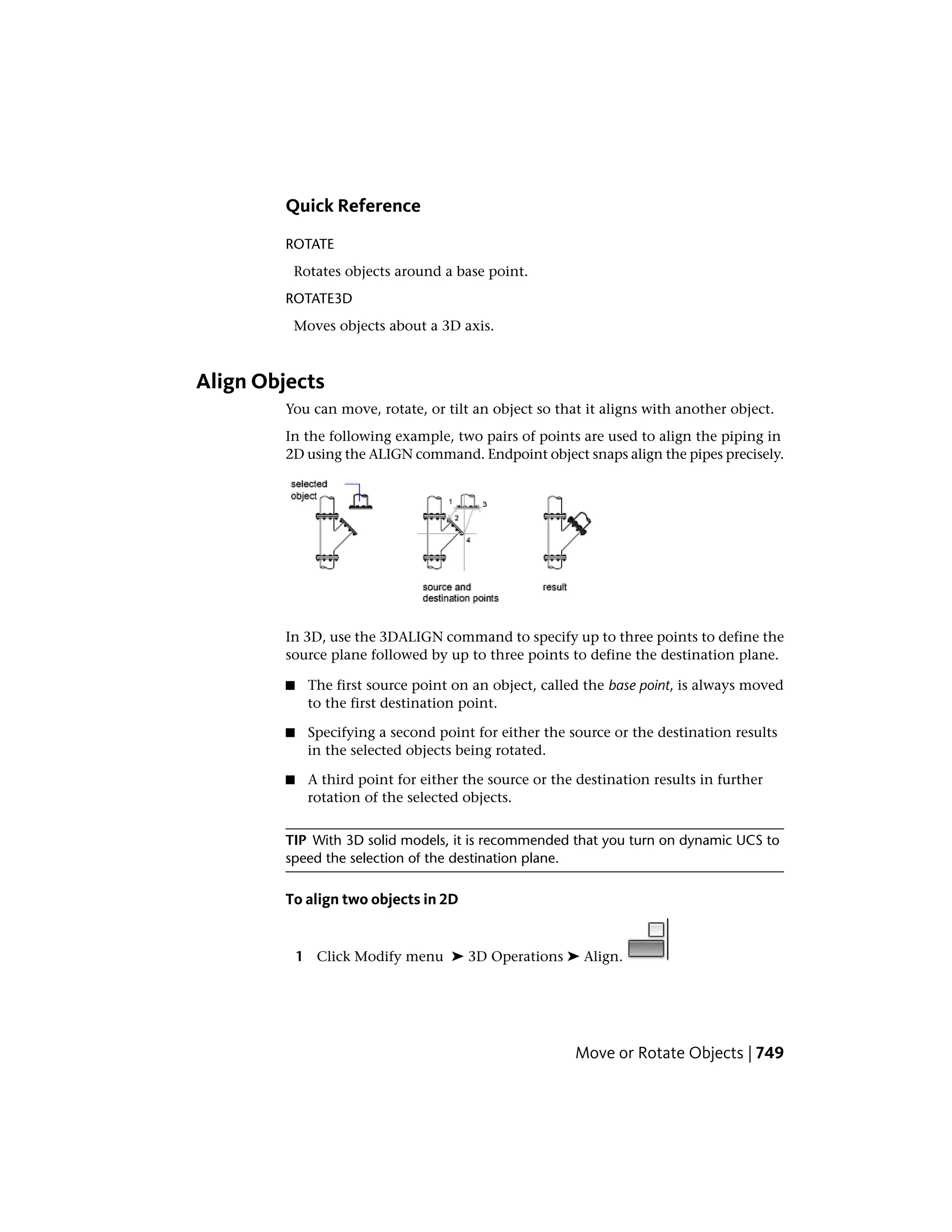 Quick Reference
ROTATE
Rotates objects around a base point.
ROTATE3D
Moves objects about a 3D axis.
Align Objects
You can move, rotate, or tilt an object so that it aligns with another object.
In the following example, two pairs of points are used to align the piping in
2D using the ALIGN command. Endpoint object snaps align the pipes precisely.
In 3D, use the 3DALIGN command to specify up to three points to define the
source plane followed by up to three points to define the destination plane.
■ The first source point on an object, called the base point, is always moved
to the first destination point.
■ Specifying a second point for either the source or the destination results
in the selected objects being rotated.
■ A third point for either the source or the destination results in further
rotation of the selected objects.
TIP With 3D solid models, it is recommended that you turn on dynamic UCS to
speed the selection of the destination plane.
To align two objects in 2D
1 Click Modify menu ➤ 3D Operations ➤ Align.
Move or Rotate Objects | 749
 