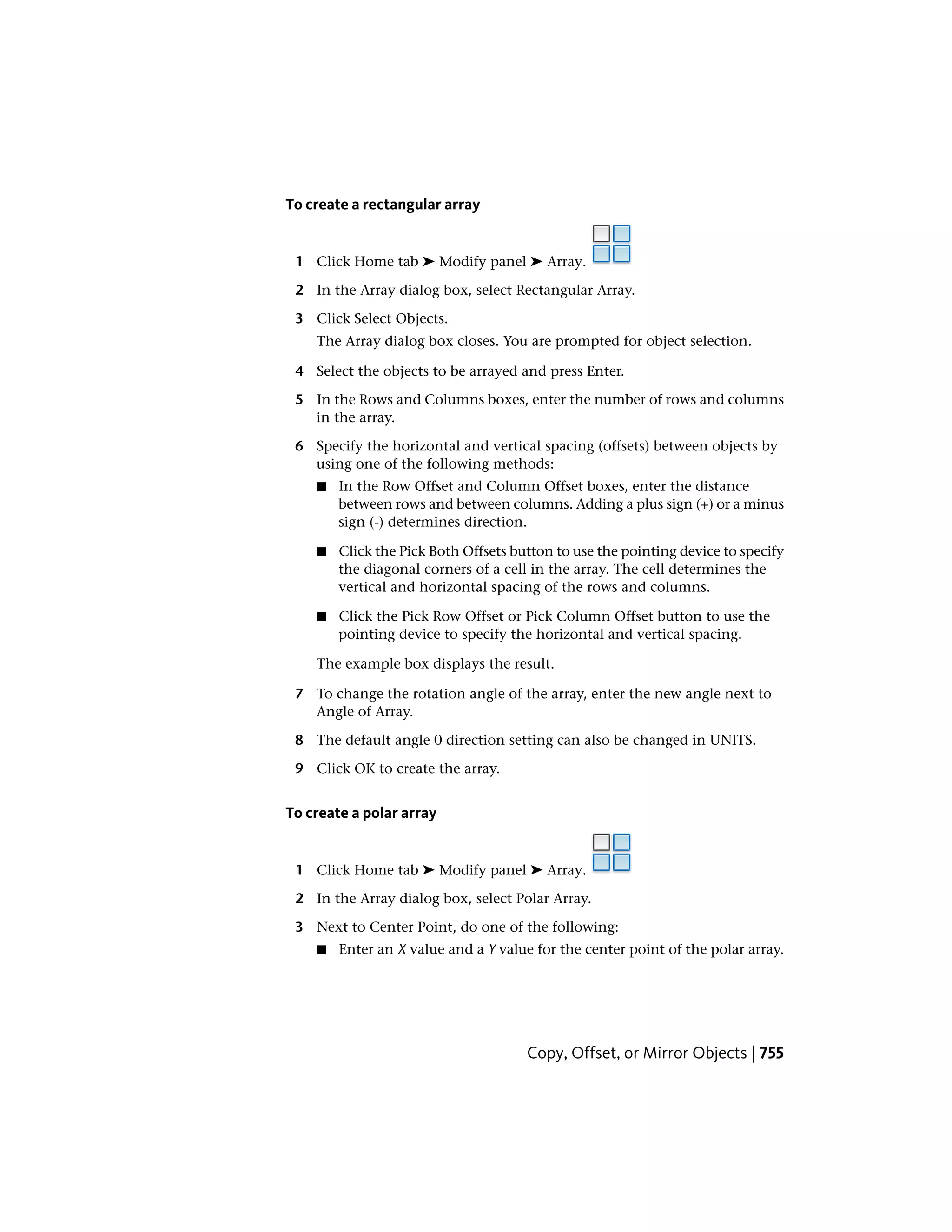 To create a rectangular array
1 Click Home tab ➤ Modify panel ➤ Array.
2 In the Array dialog box, select Rectangular Array.
3 Click Select Objects.
The Array dialog box closes. You are prompted for object selection.
4 Select the objects to be arrayed and press Enter.
5 In the Rows and Columns boxes, enter the number of rows and columns
in the array.
6 Specify the horizontal and vertical spacing (offsets) between objects by
using one of the following methods:
■ In the Row Offset and Column Offset boxes, enter the distance
between rows and between columns. Adding a plus sign (+) or a minus
sign (-) determines direction.
■ Click the Pick Both Offsets button to use the pointing device to specify
the diagonal corners of a cell in the array. The cell determines the
vertical and horizontal spacing of the rows and columns.
■ Click the Pick Row Offset or Pick Column Offset button to use the
pointing device to specify the horizontal and vertical spacing.
The example box displays the result.
7 To change the rotation angle of the array, enter the new angle next to
Angle of Array.
8 The default angle 0 direction setting can also be changed in UNITS.
9 Click OK to create the array.
To create a polar array
1 Click Home tab ➤ Modify panel ➤ Array.
2 In the Array dialog box, select Polar Array.
3 Next to Center Point, do one of the following:
■ Enter an X value and a Y value for the center point of the polar array.
Copy, Offset, or Mirror Objects | 755
 