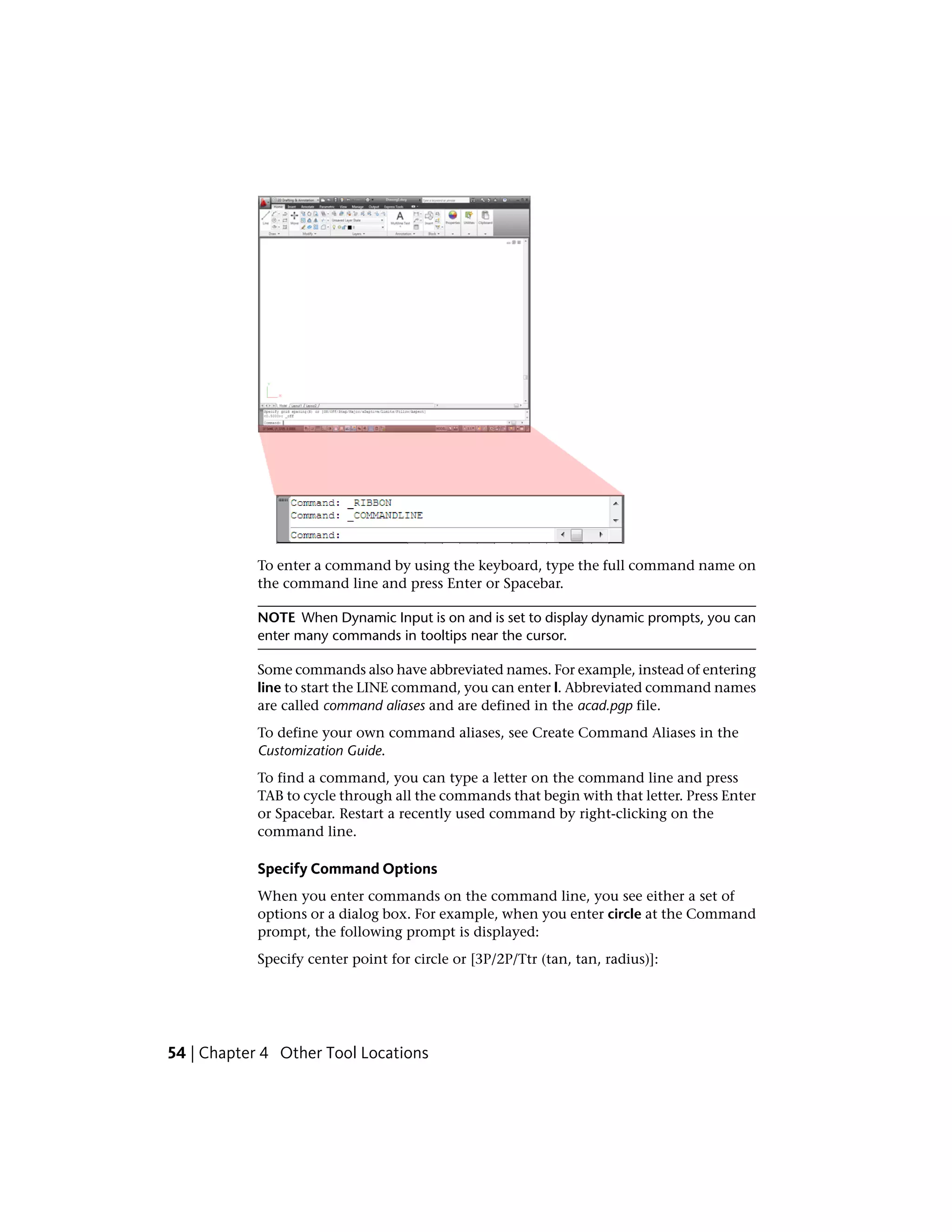 To enter a command by using the keyboard, type the full command name on
the command line and press Enter or Spacebar.
NOTE When Dynamic Input is on and is set to display dynamic prompts, you can
enter many commands in tooltips near the cursor.
Some commands also have abbreviated names. For example, instead of entering
line to start the LINE command, you can enter l. Abbreviated command names
are called command aliases and are defined in the acad.pgp file.
To define your own command aliases, see Create Command Aliases in the
Customization Guide.
To find a command, you can type a letter on the command line and press
TAB to cycle through all the commands that begin with that letter. Press Enter
or Spacebar. Restart a recently used command by right-clicking on the
command line.
Specify Command Options
When you enter commands on the command line, you see either a set of
options or a dialog box. For example, when you enter circle at the Command
prompt, the following prompt is displayed:
Specify center point for circle or [3P/2P/Ttr (tan, tan, radius)]:
54 | Chapter 4 Other Tool Locations
 