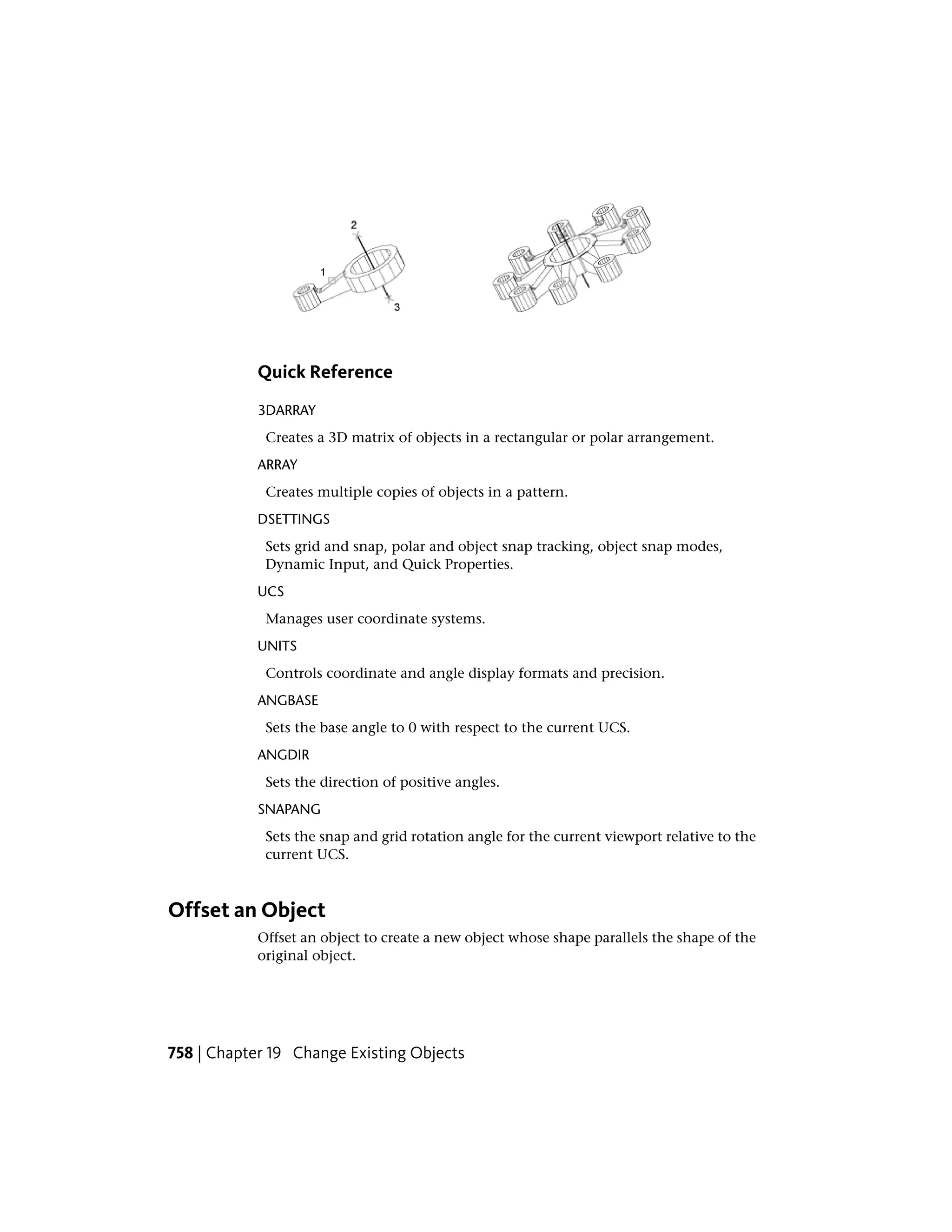 Quick Reference
3DARRAY
Creates a 3D matrix of objects in a rectangular or polar arrangement.
ARRAY
Creates multiple copies of objects in a pattern.
DSETTINGS
Sets grid and snap, polar and object snap tracking, object snap modes,
Dynamic Input, and Quick Properties.
UCS
Manages user coordinate systems.
UNITS
Controls coordinate and angle display formats and precision.
ANGBASE
Sets the base angle to 0 with respect to the current UCS.
ANGDIR
Sets the direction of positive angles.
SNAPANG
Sets the snap and grid rotation angle for the current viewport relative to the
current UCS.
Offset an Object
Offset an object to create a new object whose shape parallels the shape of the
original object.
758 | Chapter 19 Change Existing Objects
 