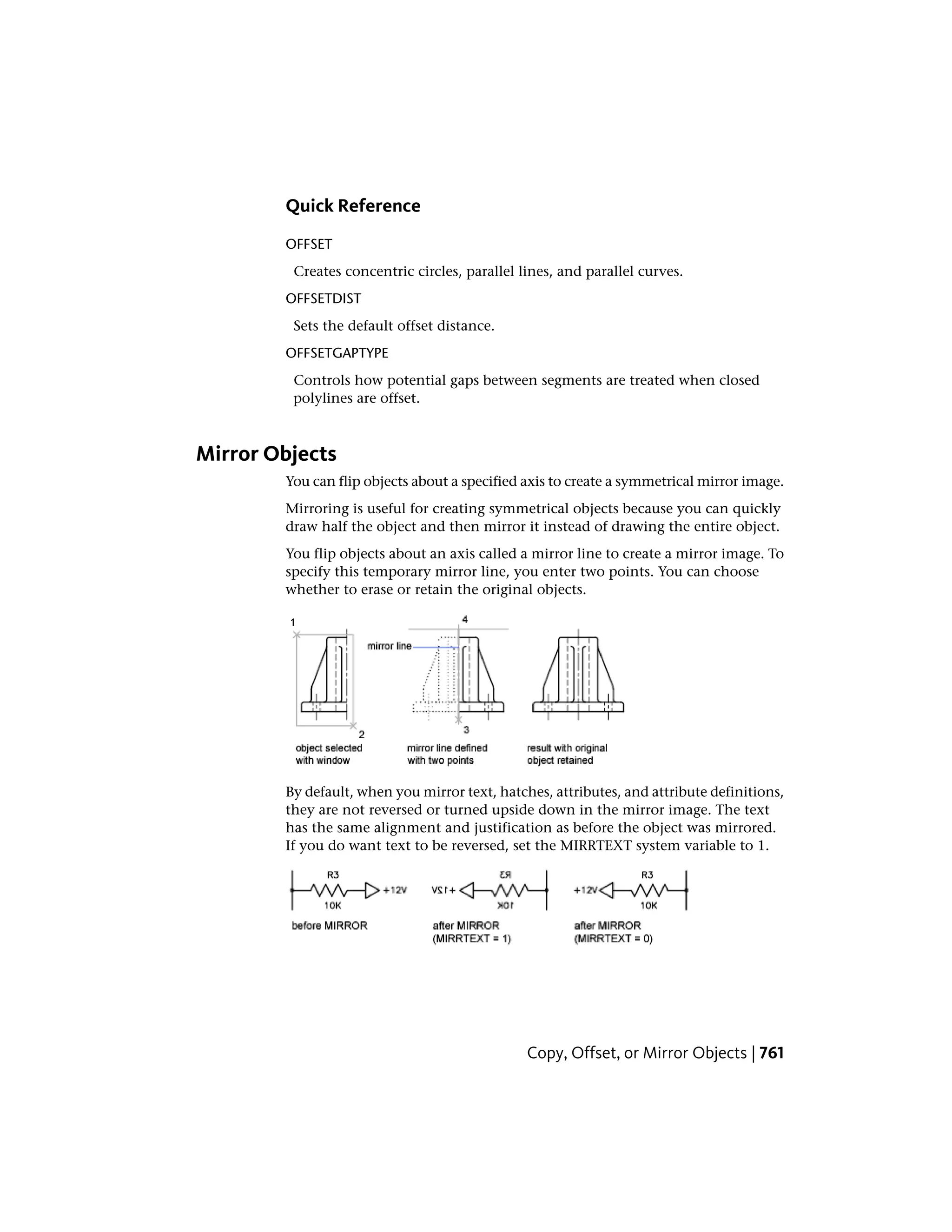 Quick Reference
OFFSET
Creates concentric circles, parallel lines, and parallel curves.
OFFSETDIST
Sets the default offset distance.
OFFSETGAPTYPE
Controls how potential gaps between segments are treated when closed
polylines are offset.
Mirror Objects
You can flip objects about a specified axis to create a symmetrical mirror image.
Mirroring is useful for creating symmetrical objects because you can quickly
draw half the object and then mirror it instead of drawing the entire object.
You flip objects about an axis called a mirror line to create a mirror image. To
specify this temporary mirror line, you enter two points. You can choose
whether to erase or retain the original objects.
By default, when you mirror text, hatches, attributes, and attribute definitions,
they are not reversed or turned upside down in the mirror image. The text
has the same alignment and justification as before the object was mirrored.
If you do want text to be reversed, set the MIRRTEXT system variable to 1.
Copy, Offset, or Mirror Objects | 761
 
