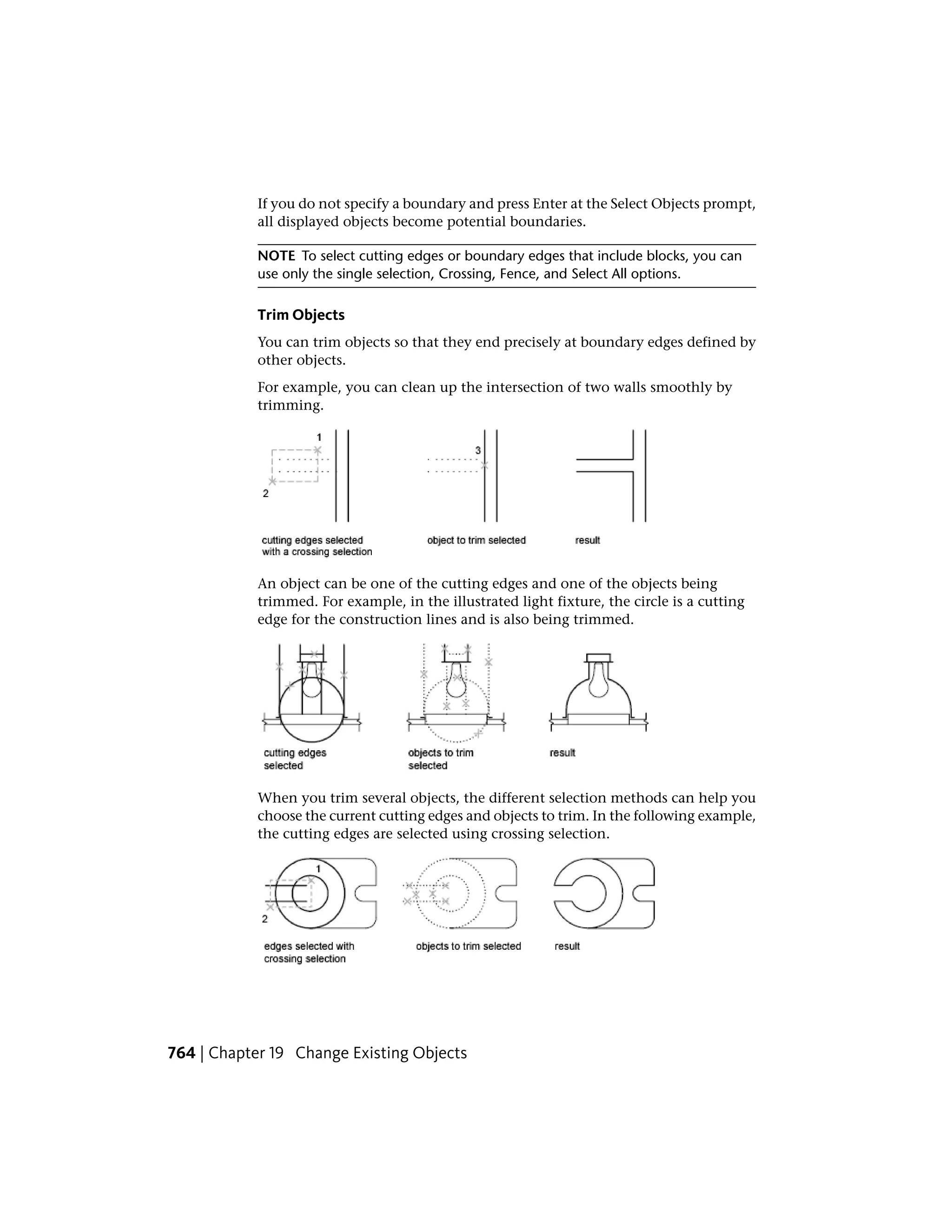 If you do not specify a boundary and press Enter at the Select Objects prompt,
all displayed objects become potential boundaries.
NOTE To select cutting edges or boundary edges that include blocks, you can
use only the single selection, Crossing, Fence, and Select All options.
Trim Objects
You can trim objects so that they end precisely at boundary edges defined by
other objects.
For example, you can clean up the intersection of two walls smoothly by
trimming.
An object can be one of the cutting edges and one of the objects being
trimmed. For example, in the illustrated light fixture, the circle is a cutting
edge for the construction lines and is also being trimmed.
When you trim several objects, the different selection methods can help you
choose the current cutting edges and objects to trim. In the following example,
the cutting edges are selected using crossing selection.
764 | Chapter 19 Change Existing Objects
 