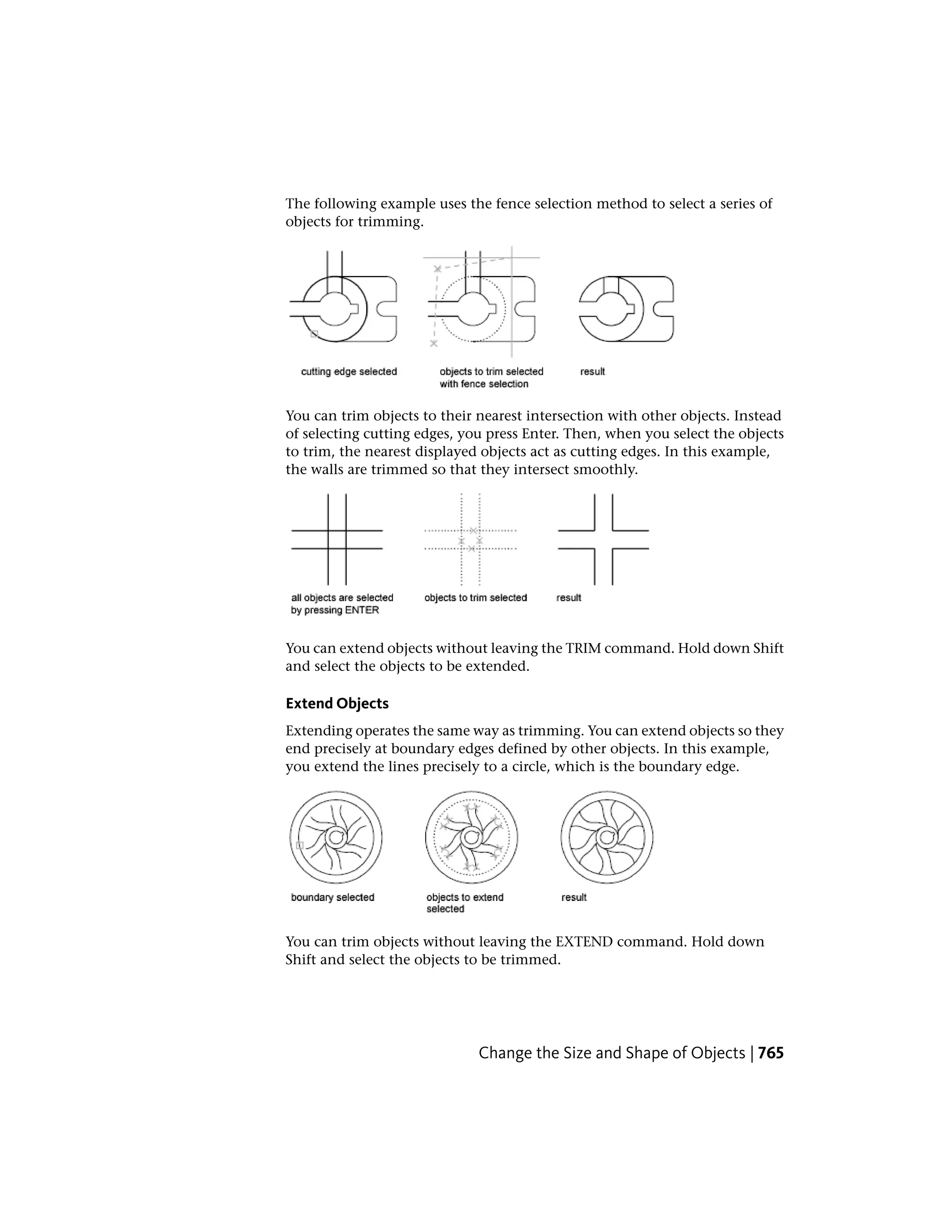 The following example uses the fence selection method to select a series of
objects for trimming.
You can trim objects to their nearest intersection with other objects. Instead
of selecting cutting edges, you press Enter. Then, when you select the objects
to trim, the nearest displayed objects act as cutting edges. In this example,
the walls are trimmed so that they intersect smoothly.
You can extend objects without leaving the TRIM command. Hold down Shift
and select the objects to be extended.
Extend Objects
Extending operates the same way as trimming. You can extend objects so they
end precisely at boundary edges defined by other objects. In this example,
you extend the lines precisely to a circle, which is the boundary edge.
You can trim objects without leaving the EXTEND command. Hold down
Shift and select the objects to be trimmed.
Change the Size and Shape of Objects | 765
 