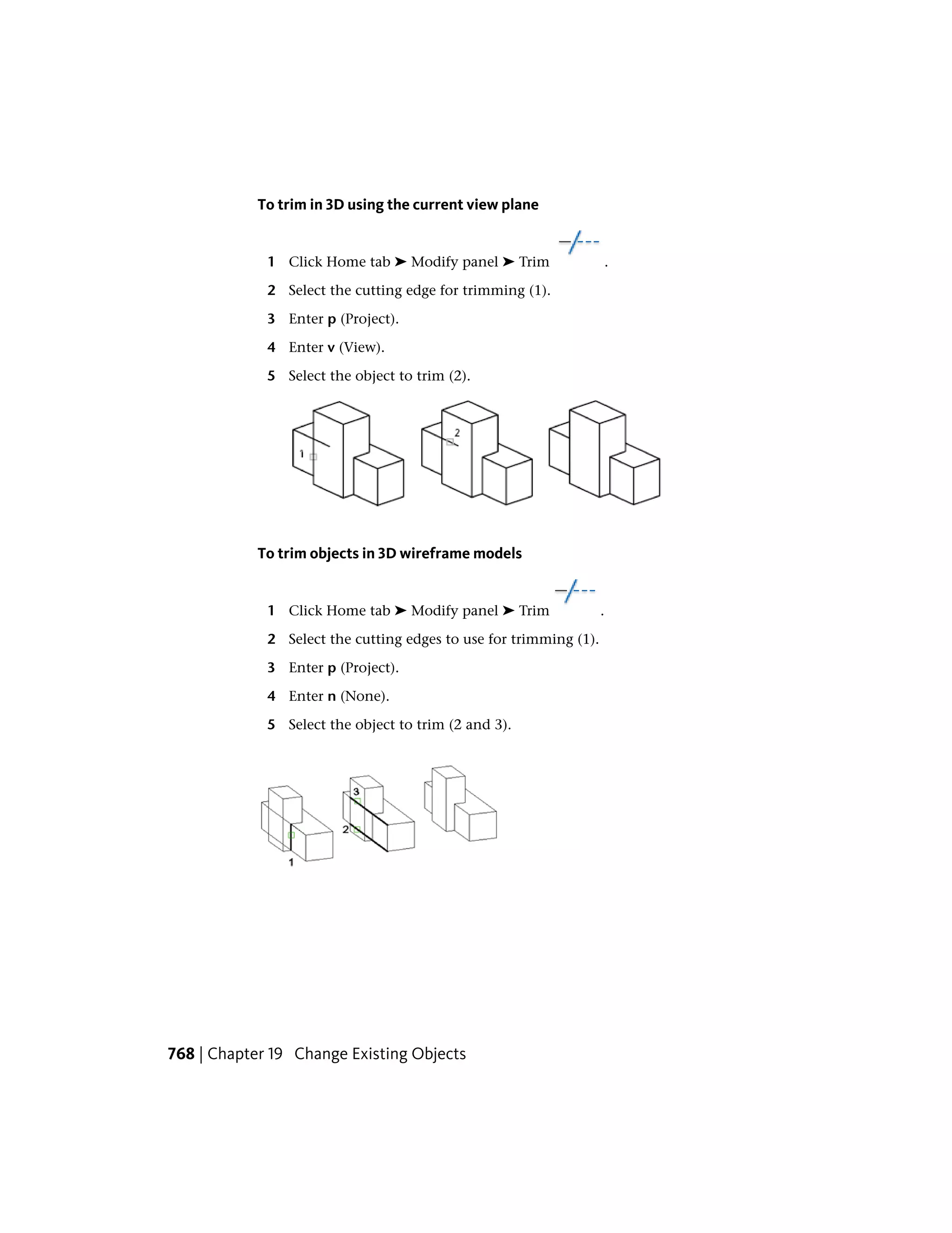 To trim in 3D using the current view plane
1 Click Home tab ➤ Modify panel ➤ Trim .
2 Select the cutting edge for trimming (1).
3 Enter p (Project).
4 Enter v (View).
5 Select the object to trim (2).
To trim objects in 3D wireframe models
1 Click Home tab ➤ Modify panel ➤ Trim .
2 Select the cutting edges to use for trimming (1).
3 Enter p (Project).
4 Enter n (None).
5 Select the object to trim (2 and 3).
768 | Chapter 19 Change Existing Objects
 