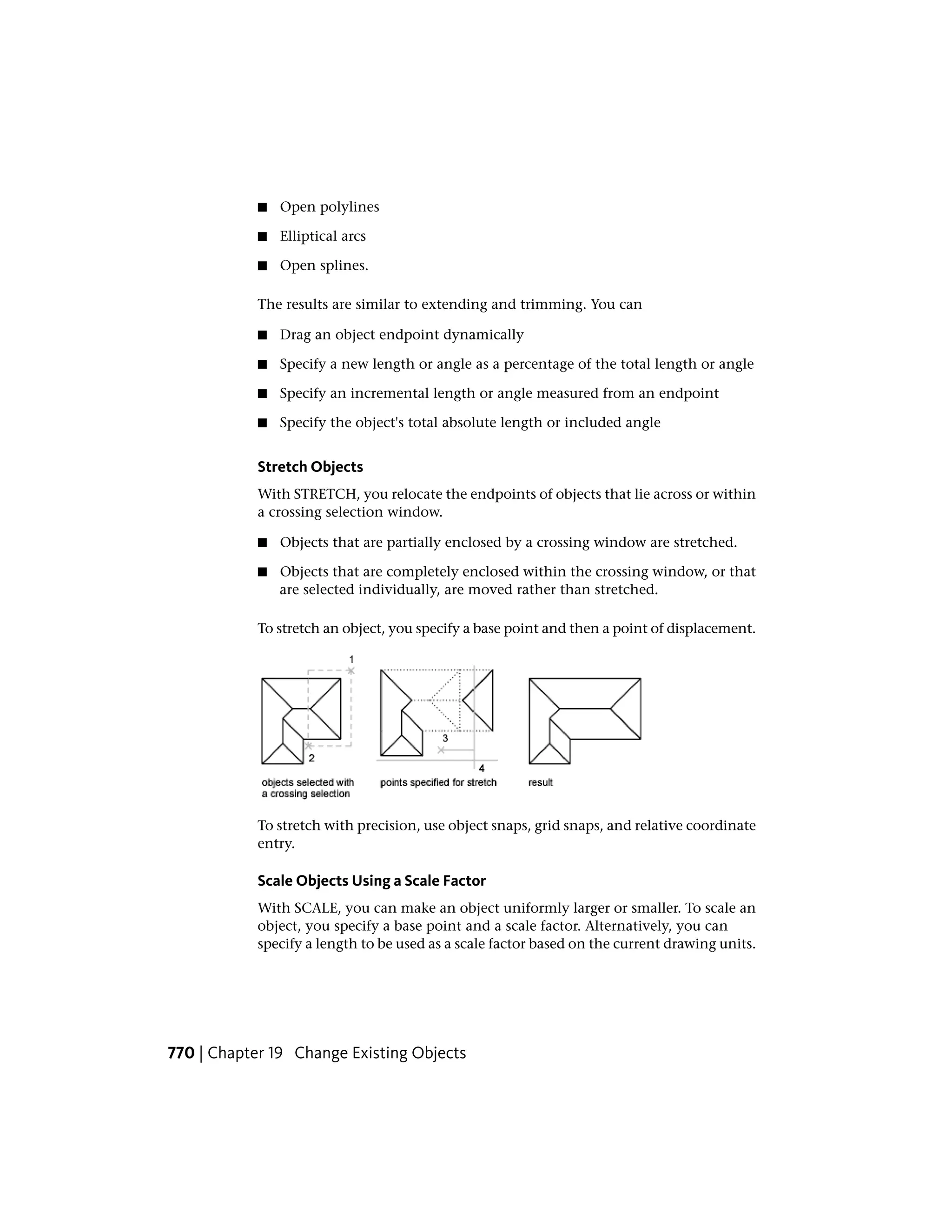 ■ Open polylines
■ Elliptical arcs
■ Open splines.
The results are similar to extending and trimming. You can
■ Drag an object endpoint dynamically
■ Specify a new length or angle as a percentage of the total length or angle
■ Specify an incremental length or angle measured from an endpoint
■ Specify the object's total absolute length or included angle
Stretch Objects
With STRETCH, you relocate the endpoints of objects that lie across or within
a crossing selection window.
■ Objects that are partially enclosed by a crossing window are stretched.
■ Objects that are completely enclosed within the crossing window, or that
are selected individually, are moved rather than stretched.
To stretch an object, you specify a base point and then a point of displacement.
To stretch with precision, use object snaps, grid snaps, and relative coordinate
entry.
Scale Objects Using a Scale Factor
With SCALE, you can make an object uniformly larger or smaller. To scale an
object, you specify a base point and a scale factor. Alternatively, you can
specify a length to be used as a scale factor based on the current drawing units.
770 | Chapter 19 Change Existing Objects
 