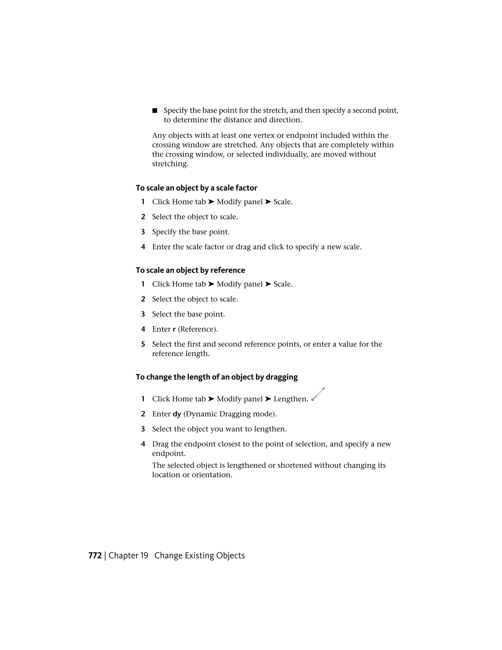 ■ Specify the base point for the stretch, and then specify a second point,
to determine the distance and direction.
Any objects with at least one vertex or endpoint included within the
crossing window are stretched. Any objects that are completely within
the crossing window, or selected individually, are moved without
stretching.
To scale an object by a scale factor
1 Click Home tab ➤ Modify panel ➤ Scale.
2 Select the object to scale.
3 Specify the base point.
4 Enter the scale factor or drag and click to specify a new scale.
To scale an object by reference
1 Click Home tab ➤ Modify panel ➤ Scale.
2 Select the object to scale.
3 Select the base point.
4 Enter r (Reference).
5 Select the first and second reference points, or enter a value for the
reference length.
To change the length of an object by dragging
1 Click Home tab ➤ Modify panel ➤ Lengthen.
2 Enter dy (Dynamic Dragging mode).
3 Select the object you want to lengthen.
4 Drag the endpoint closest to the point of selection, and specify a new
endpoint.
The selected object is lengthened or shortened without changing its
location or orientation.
772 | Chapter 19 Change Existing Objects
 