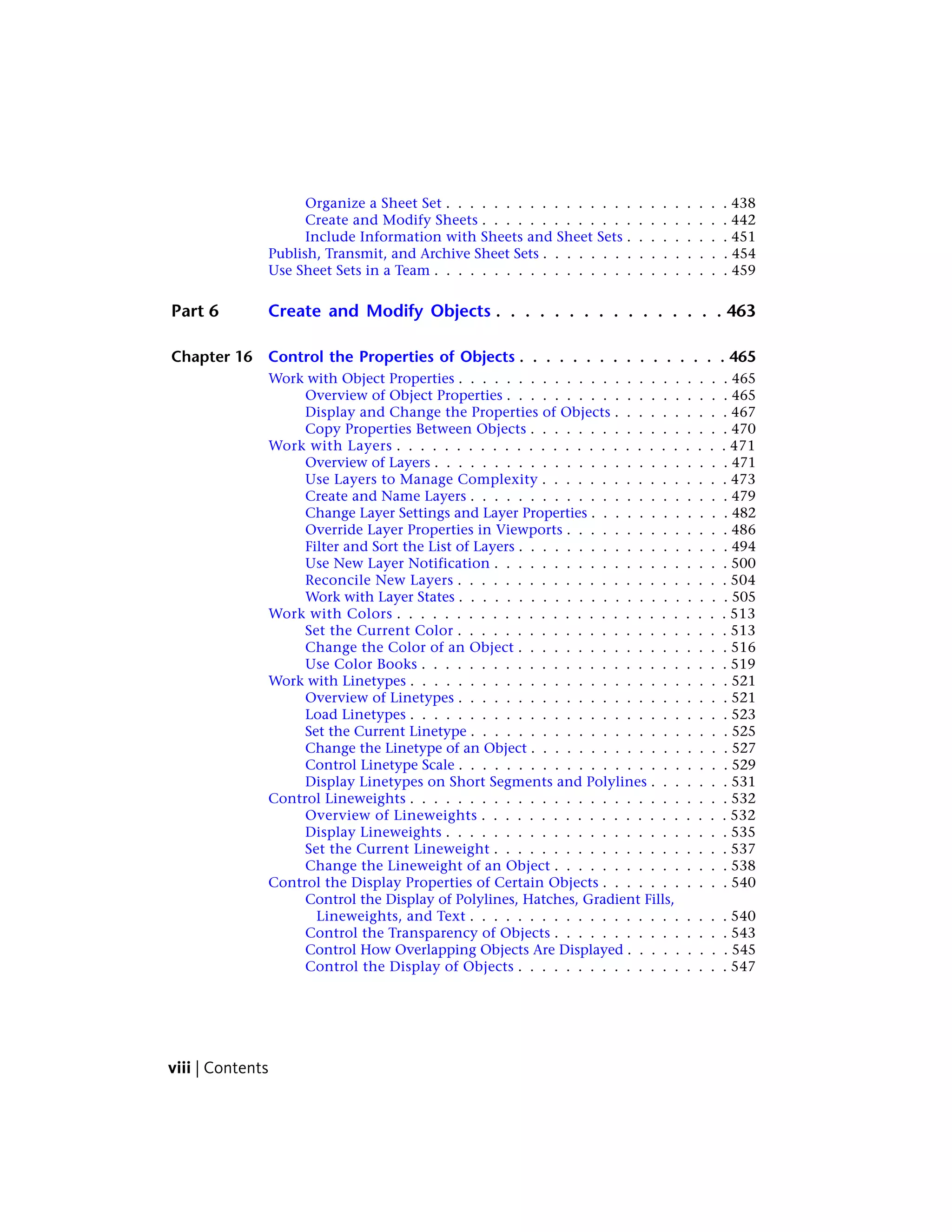 Organize a Sheet Set . . . . . . . . . . . . . . . . . . . . . . . . 438
Create and Modify Sheets . . . . . . . . . . . . . . . . . . . . . 442
Include Information with Sheets and Sheet Sets . . . . . . . . . 451
Publish, Transmit, and Archive Sheet Sets . . . . . . . . . . . . . . . . 454
Use Sheet Sets in a Team . . . . . . . . . . . . . . . . . . . . . . . . . 459
Part 6 Create and Modify Objects . . . . . . . . . . . . . . . . 463
Chapter 16 Control the Properties of Objects . . . . . . . . . . . . . . . . 465
Work with Object Properties . . . . . . . . . . . . . . . . . . . . . . . 465
Overview of Object Properties . . . . . . . . . . . . . . . . . . . 465
Display and Change the Properties of Objects . . . . . . . . . . 467
Copy Properties Between Objects . . . . . . . . . . . . . . . . . 470
Work with Layers . . . . . . . . . . . . . . . . . . . . . . . . . . . . 471
Overview of Layers . . . . . . . . . . . . . . . . . . . . . . . . . 471
Use Layers to Manage Complexity . . . . . . . . . . . . . . . . 473
Create and Name Layers . . . . . . . . . . . . . . . . . . . . . . 479
Change Layer Settings and Layer Properties . . . . . . . . . . . . 482
Override Layer Properties in Viewports . . . . . . . . . . . . . . 486
Filter and Sort the List of Layers . . . . . . . . . . . . . . . . . . 494
Use New Layer Notification . . . . . . . . . . . . . . . . . . . . 500
Reconcile New Layers . . . . . . . . . . . . . . . . . . . . . . . 504
Work with Layer States . . . . . . . . . . . . . . . . . . . . . . . 505
Work with Colors . . . . . . . . . . . . . . . . . . . . . . . . . . . . 513
Set the Current Color . . . . . . . . . . . . . . . . . . . . . . . 513
Change the Color of an Object . . . . . . . . . . . . . . . . . . 516
Use Color Books . . . . . . . . . . . . . . . . . . . . . . . . . . 519
Work with Linetypes . . . . . . . . . . . . . . . . . . . . . . . . . . . 521
Overview of Linetypes . . . . . . . . . . . . . . . . . . . . . . . 521
Load Linetypes . . . . . . . . . . . . . . . . . . . . . . . . . . . 523
Set the Current Linetype . . . . . . . . . . . . . . . . . . . . . . 525
Change the Linetype of an Object . . . . . . . . . . . . . . . . . 527
Control Linetype Scale . . . . . . . . . . . . . . . . . . . . . . . 529
Display Linetypes on Short Segments and Polylines . . . . . . . 531
Control Lineweights . . . . . . . . . . . . . . . . . . . . . . . . . . . 532
Overview of Lineweights . . . . . . . . . . . . . . . . . . . . . 532
Display Lineweights . . . . . . . . . . . . . . . . . . . . . . . . 535
Set the Current Lineweight . . . . . . . . . . . . . . . . . . . . 537
Change the Lineweight of an Object . . . . . . . . . . . . . . . 538
Control the Display Properties of Certain Objects . . . . . . . . . . . 540
Control the Display of Polylines, Hatches, Gradient Fills,
Lineweights, and Text . . . . . . . . . . . . . . . . . . . . . . 540
Control the Transparency of Objects . . . . . . . . . . . . . . . 543
Control How Overlapping Objects Are Displayed . . . . . . . . . 545
Control the Display of Objects . . . . . . . . . . . . . . . . . . 547
viii | Contents
 