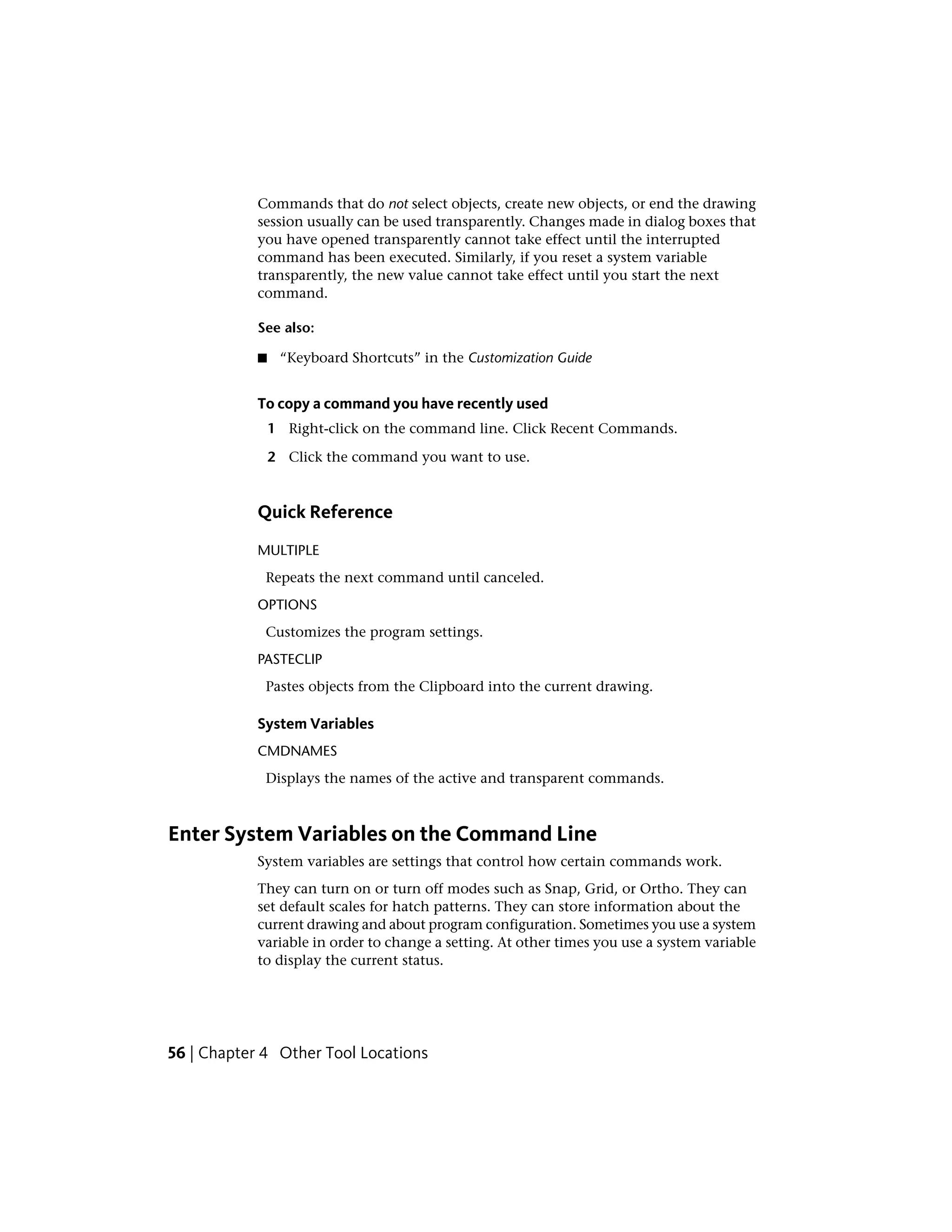 Commands that do not select objects, create new objects, or end the drawing
session usually can be used transparently. Changes made in dialog boxes that
you have opened transparently cannot take effect until the interrupted
command has been executed. Similarly, if you reset a system variable
transparently, the new value cannot take effect until you start the next
command.
See also:
■ “Keyboard Shortcuts” in the Customization Guide
To copy a command you have recently used
1 Right-click on the command line. Click Recent Commands.
2 Click the command you want to use.
Quick Reference
MULTIPLE
Repeats the next command until canceled.
OPTIONS
Customizes the program settings.
PASTECLIP
Pastes objects from the Clipboard into the current drawing.
System Variables
CMDNAMES
Displays the names of the active and transparent commands.
Enter System Variables on the Command Line
System variables are settings that control how certain commands work.
They can turn on or turn off modes such as Snap, Grid, or Ortho. They can
set default scales for hatch patterns. They can store information about the
current drawing and about program configuration. Sometimes you use a system
variable in order to change a setting. At other times you use a system variable
to display the current status.
56 | Chapter 4 Other Tool Locations
 