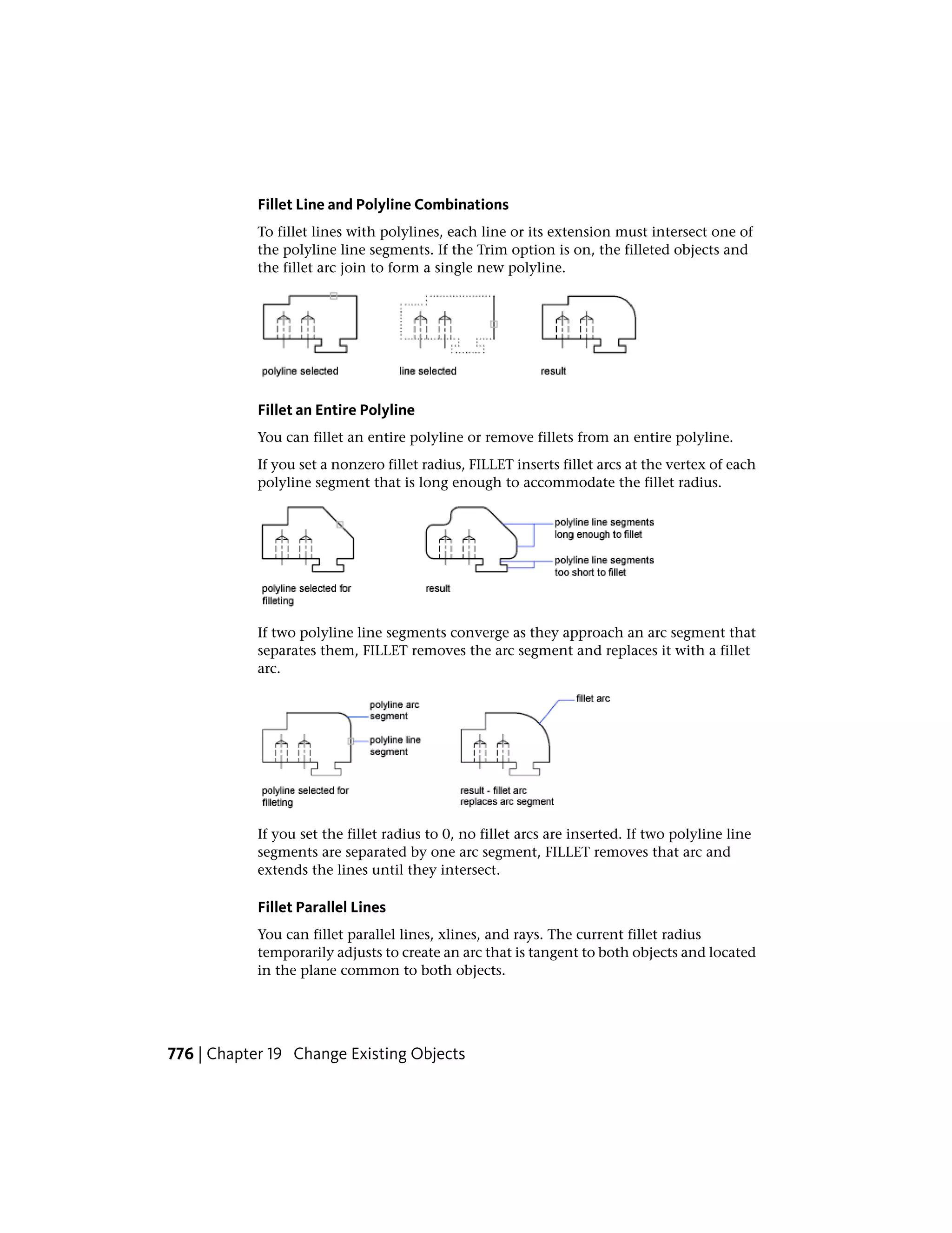 Fillet Line and Polyline Combinations
To fillet lines with polylines, each line or its extension must intersect one of
the polyline line segments. If the Trim option is on, the filleted objects and
the fillet arc join to form a single new polyline.
Fillet an Entire Polyline
You can fillet an entire polyline or remove fillets from an entire polyline.
If you set a nonzero fillet radius, FILLET inserts fillet arcs at the vertex of each
polyline segment that is long enough to accommodate the fillet radius.
If two polyline line segments converge as they approach an arc segment that
separates them, FILLET removes the arc segment and replaces it with a fillet
arc.
If you set the fillet radius to 0, no fillet arcs are inserted. If two polyline line
segments are separated by one arc segment, FILLET removes that arc and
extends the lines until they intersect.
Fillet Parallel Lines
You can fillet parallel lines, xlines, and rays. The current fillet radius
temporarily adjusts to create an arc that is tangent to both objects and located
in the plane common to both objects.
776 | Chapter 19 Change Existing Objects
 