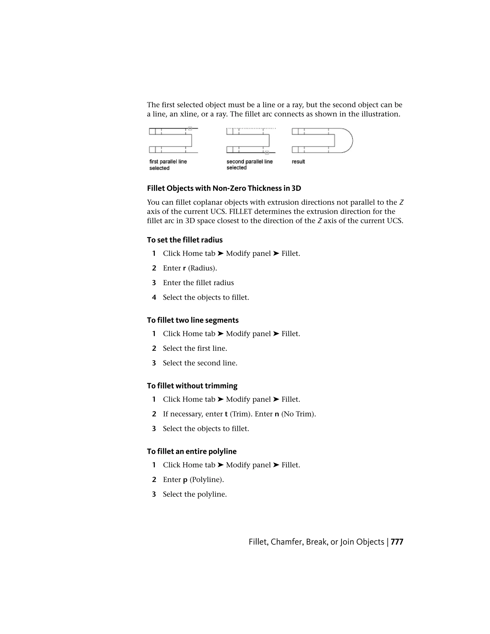 The first selected object must be a line or a ray, but the second object can be
a line, an xline, or a ray. The fillet arc connects as shown in the illustration.
Fillet Objects with Non-Zero Thickness in 3D
You can fillet coplanar objects with extrusion directions not parallel to the Z
axis of the current UCS. FILLET determines the extrusion direction for the
fillet arc in 3D space closest to the direction of the Z axis of the current UCS.
To set the fillet radius
1 Click Home tab ➤ Modify panel ➤ Fillet.
2 Enter r (Radius).
3 Enter the fillet radius
4 Select the objects to fillet.
To fillet two line segments
1 Click Home tab ➤ Modify panel ➤ Fillet.
2 Select the first line.
3 Select the second line.
To fillet without trimming
1 Click Home tab ➤ Modify panel ➤ Fillet.
2 If necessary, enter t (Trim). Enter n (No Trim).
3 Select the objects to fillet.
To fillet an entire polyline
1 Click Home tab ➤ Modify panel ➤ Fillet.
2 Enter p (Polyline).
3 Select the polyline.
Fillet, Chamfer, Break, or Join Objects | 777
 