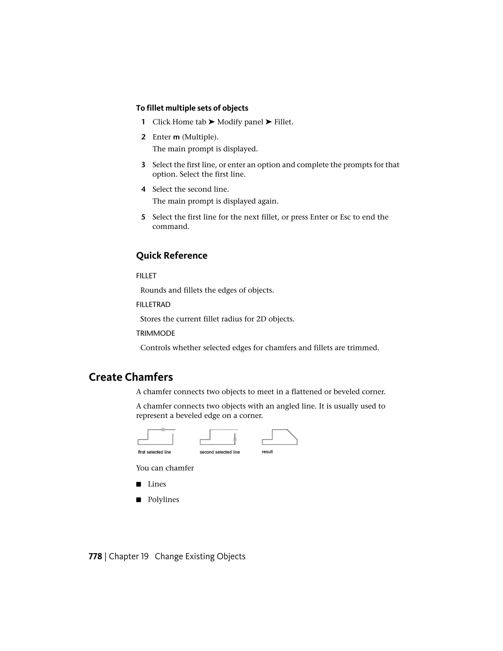 To fillet multiple sets of objects
1 Click Home tab ➤ Modify panel ➤ Fillet.
2 Enter m (Multiple).
The main prompt is displayed.
3 Select the first line, or enter an option and complete the prompts for that
option. Select the first line.
4 Select the second line.
The main prompt is displayed again.
5 Select the first line for the next fillet, or press Enter or Esc to end the
command.
Quick Reference
FILLET
Rounds and fillets the edges of objects.
FILLETRAD
Stores the current fillet radius for 2D objects.
TRIMMODE
Controls whether selected edges for chamfers and fillets are trimmed.
Create Chamfers
A chamfer connects two objects to meet in a flattened or beveled corner.
A chamfer connects two objects with an angled line. It is usually used to
represent a beveled edge on a corner.
You can chamfer
■ Lines
■ Polylines
778 | Chapter 19 Change Existing Objects
 