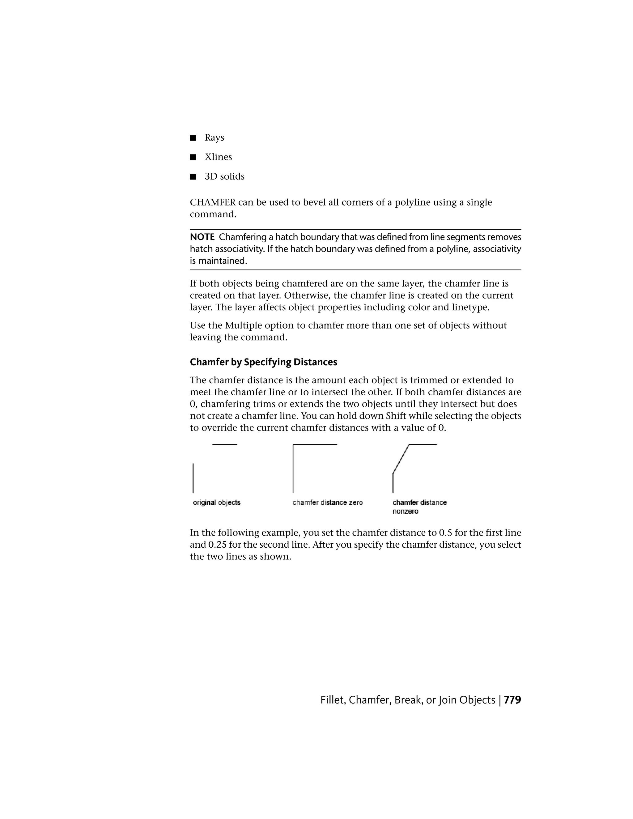 ■ Rays
■ Xlines
■ 3D solids
CHAMFER can be used to bevel all corners of a polyline using a single
command.
NOTE Chamfering a hatch boundary that was defined from line segments removes
hatch associativity. If the hatch boundary was defined from a polyline, associativity
is maintained.
If both objects being chamfered are on the same layer, the chamfer line is
created on that layer. Otherwise, the chamfer line is created on the current
layer. The layer affects object properties including color and linetype.
Use the Multiple option to chamfer more than one set of objects without
leaving the command.
Chamfer by Specifying Distances
The chamfer distance is the amount each object is trimmed or extended to
meet the chamfer line or to intersect the other. If both chamfer distances are
0, chamfering trims or extends the two objects until they intersect but does
not create a chamfer line. You can hold down Shift while selecting the objects
to override the current chamfer distances with a value of 0.
In the following example, you set the chamfer distance to 0.5 for the first line
and 0.25 for the second line. After you specify the chamfer distance, you select
the two lines as shown.
Fillet, Chamfer, Break, or Join Objects | 779
 
