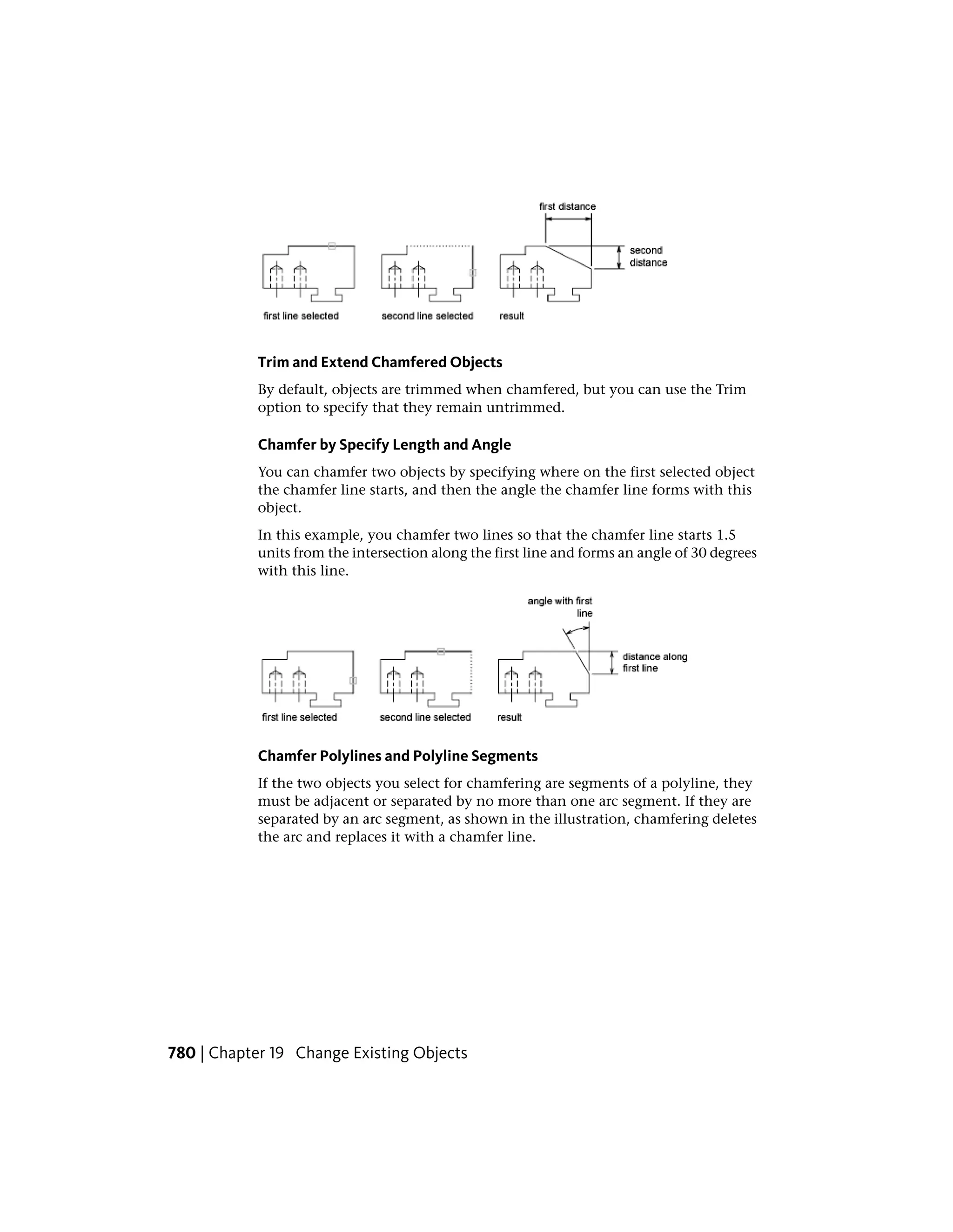 Trim and Extend Chamfered Objects
By default, objects are trimmed when chamfered, but you can use the Trim
option to specify that they remain untrimmed.
Chamfer by Specify Length and Angle
You can chamfer two objects by specifying where on the first selected object
the chamfer line starts, and then the angle the chamfer line forms with this
object.
In this example, you chamfer two lines so that the chamfer line starts 1.5
units from the intersection along the first line and forms an angle of 30 degrees
with this line.
Chamfer Polylines and Polyline Segments
If the two objects you select for chamfering are segments of a polyline, they
must be adjacent or separated by no more than one arc segment. If they are
separated by an arc segment, as shown in the illustration, chamfering deletes
the arc and replaces it with a chamfer line.
780 | Chapter 19 Change Existing Objects
 