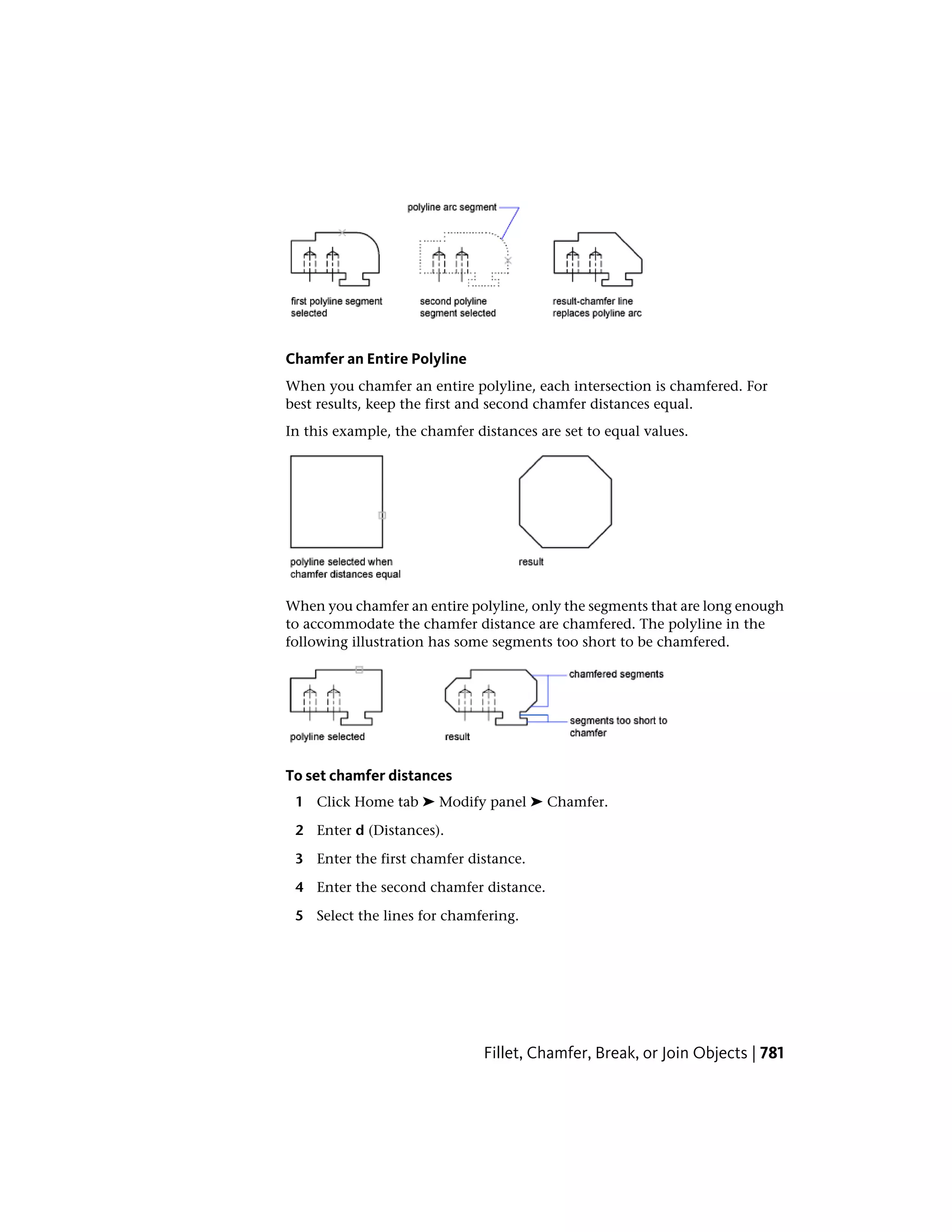 Chamfer an Entire Polyline
When you chamfer an entire polyline, each intersection is chamfered. For
best results, keep the first and second chamfer distances equal.
In this example, the chamfer distances are set to equal values.
When you chamfer an entire polyline, only the segments that are long enough
to accommodate the chamfer distance are chamfered. The polyline in the
following illustration has some segments too short to be chamfered.
To set chamfer distances
1 Click Home tab ➤ Modify panel ➤ Chamfer.
2 Enter d (Distances).
3 Enter the first chamfer distance.
4 Enter the second chamfer distance.
5 Select the lines for chamfering.
Fillet, Chamfer, Break, or Join Objects | 781
 