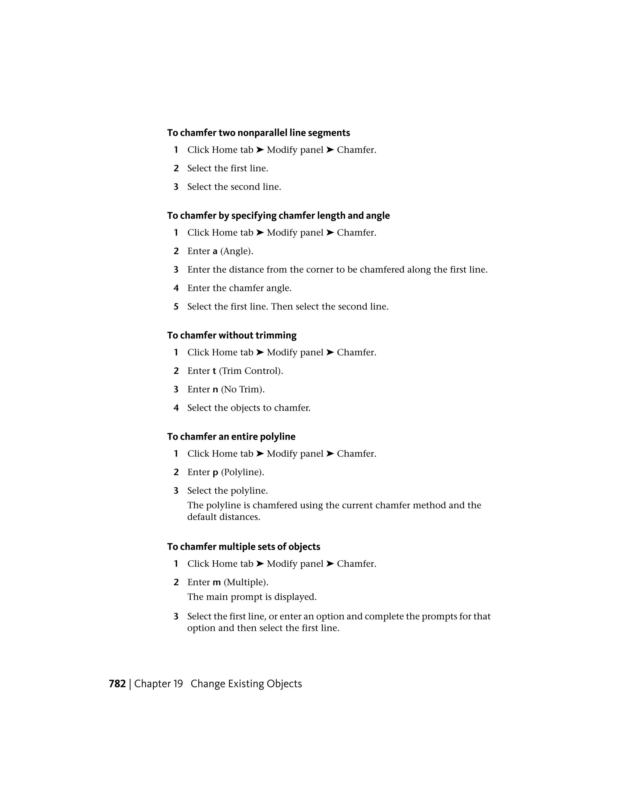 To chamfer two nonparallel line segments
1 Click Home tab ➤ Modify panel ➤ Chamfer.
2 Select the first line.
3 Select the second line.
To chamfer by specifying chamfer length and angle
1 Click Home tab ➤ Modify panel ➤ Chamfer.
2 Enter a (Angle).
3 Enter the distance from the corner to be chamfered along the first line.
4 Enter the chamfer angle.
5 Select the first line. Then select the second line.
To chamfer without trimming
1 Click Home tab ➤ Modify panel ➤ Chamfer.
2 Enter t (Trim Control).
3 Enter n (No Trim).
4 Select the objects to chamfer.
To chamfer an entire polyline
1 Click Home tab ➤ Modify panel ➤ Chamfer.
2 Enter p (Polyline).
3 Select the polyline.
The polyline is chamfered using the current chamfer method and the
default distances.
To chamfer multiple sets of objects
1 Click Home tab ➤ Modify panel ➤ Chamfer.
2 Enter m (Multiple).
The main prompt is displayed.
3 Select the first line, or enter an option and complete the prompts for that
option and then select the first line.
782 | Chapter 19 Change Existing Objects
 