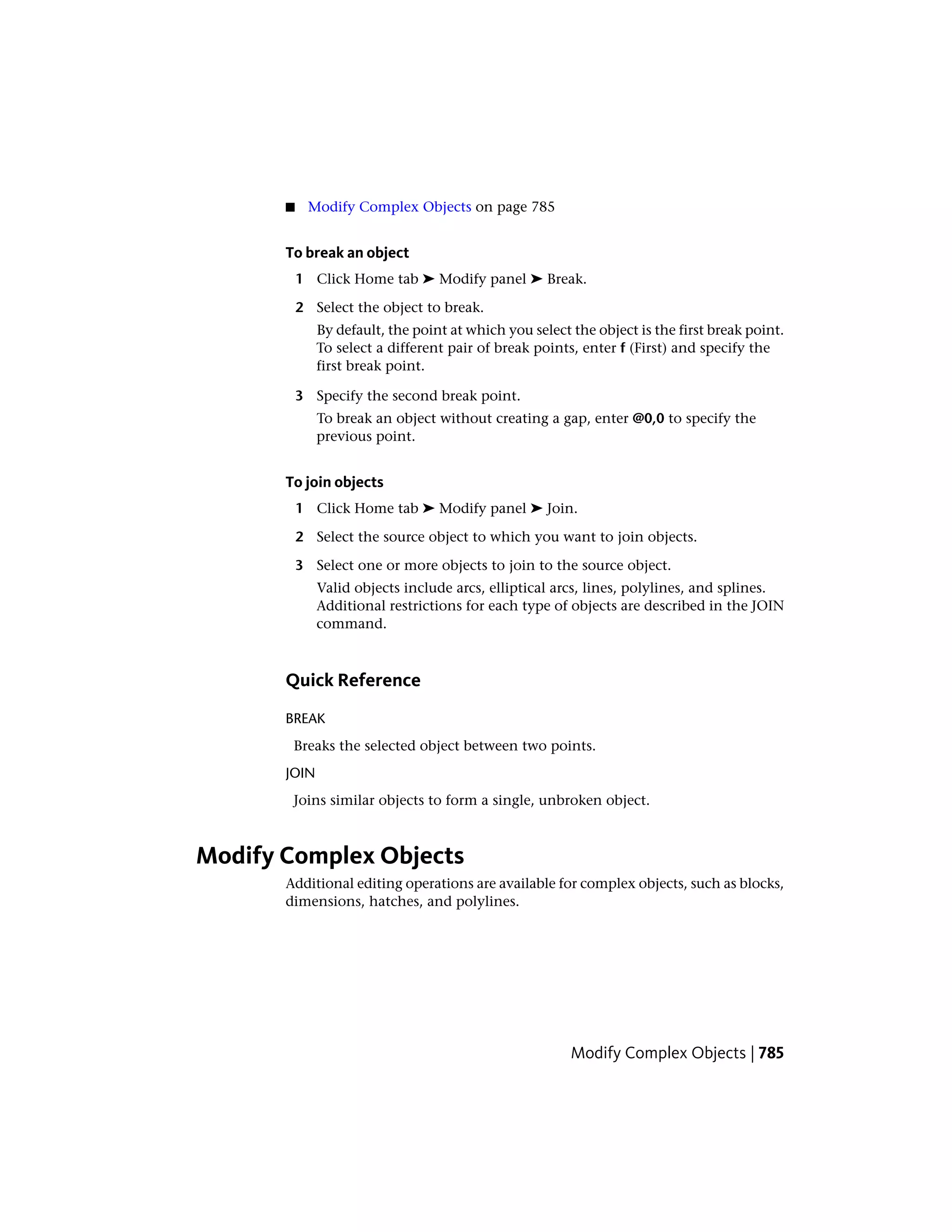 ■ Modify Complex Objects on page 785
To break an object
1 Click Home tab ➤ Modify panel ➤ Break.
2 Select the object to break.
By default, the point at which you select the object is the first break point.
To select a different pair of break points, enter f (First) and specify the
first break point.
3 Specify the second break point.
To break an object without creating a gap, enter @0,0 to specify the
previous point.
To join objects
1 Click Home tab ➤ Modify panel ➤ Join.
2 Select the source object to which you want to join objects.
3 Select one or more objects to join to the source object.
Valid objects include arcs, elliptical arcs, lines, polylines, and splines.
Additional restrictions for each type of objects are described in the JOIN
command.
Quick Reference
BREAK
Breaks the selected object between two points.
JOIN
Joins similar objects to form a single, unbroken object.
Modify Complex Objects
Additional editing operations are available for complex objects, such as blocks,
dimensions, hatches, and polylines.
Modify Complex Objects | 785
 
