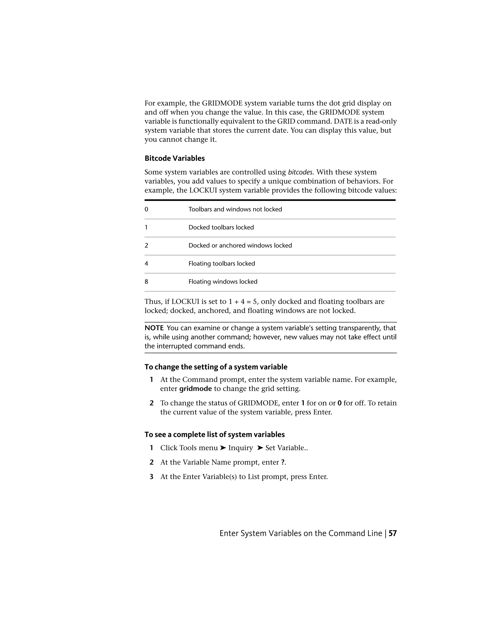 For example, the GRIDMODE system variable turns the dot grid display on
and off when you change the value. In this case, the GRIDMODE system
variable is functionally equivalent to the GRID command. DATE is a read-only
system variable that stores the current date. You can display this value, but
you cannot change it.
Bitcode Variables
Some system variables are controlled using bitcodes. With these system
variables, you add values to specify a unique combination of behaviors. For
example, the LOCKUI system variable provides the following bitcode values:
Toolbars and windows not locked0
Docked toolbars locked1
Docked or anchored windows locked2
Floating toolbars locked4
Floating windows locked8
Thus, if LOCKUI is set to 1 + 4 = 5, only docked and floating toolbars are
locked; docked, anchored, and floating windows are not locked.
NOTE You can examine or change a system variable's setting transparently, that
is, while using another command; however, new values may not take effect until
the interrupted command ends.
To change the setting of a system variable
1 At the Command prompt, enter the system variable name. For example,
enter gridmode to change the grid setting.
2 To change the status of GRIDMODE, enter 1 for on or 0 for off. To retain
the current value of the system variable, press Enter.
To see a complete list of system variables
1 Click Tools menu ➤ Inquiry ➤ Set Variable..
2 At the Variable Name prompt, enter ?.
3 At the Enter Variable(s) to List prompt, press Enter.
Enter System Variables on the Command Line | 57
 