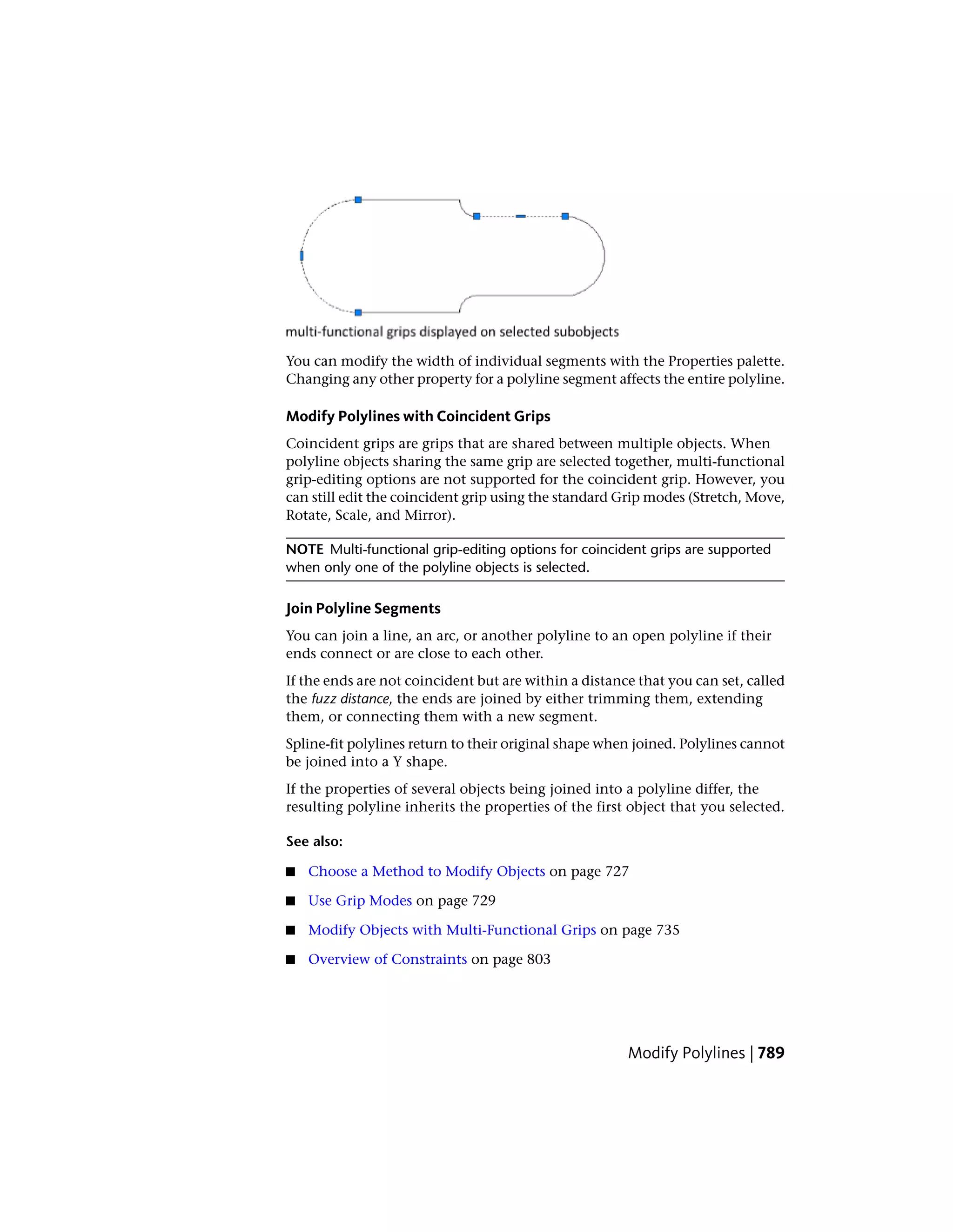 You can modify the width of individual segments with the Properties palette.
Changing any other property for a polyline segment affects the entire polyline.
Modify Polylines with Coincident Grips
Coincident grips are grips that are shared between multiple objects. When
polyline objects sharing the same grip are selected together, multi-functional
grip-editing options are not supported for the coincident grip. However, you
can still edit the coincident grip using the standard Grip modes (Stretch, Move,
Rotate, Scale, and Mirror).
NOTE Multi-functional grip-editing options for coincident grips are supported
when only one of the polyline objects is selected.
Join Polyline Segments
You can join a line, an arc, or another polyline to an open polyline if their
ends connect or are close to each other.
If the ends are not coincident but are within a distance that you can set, called
the fuzz distance, the ends are joined by either trimming them, extending
them, or connecting them with a new segment.
Spline-fit polylines return to their original shape when joined. Polylines cannot
be joined into a Y shape.
If the properties of several objects being joined into a polyline differ, the
resulting polyline inherits the properties of the first object that you selected.
See also:
■ Choose a Method to Modify Objects on page 727
■ Use Grip Modes on page 729
■ Modify Objects with Multi-Functional Grips on page 735
■ Overview of Constraints on page 803
Modify Polylines | 789
 