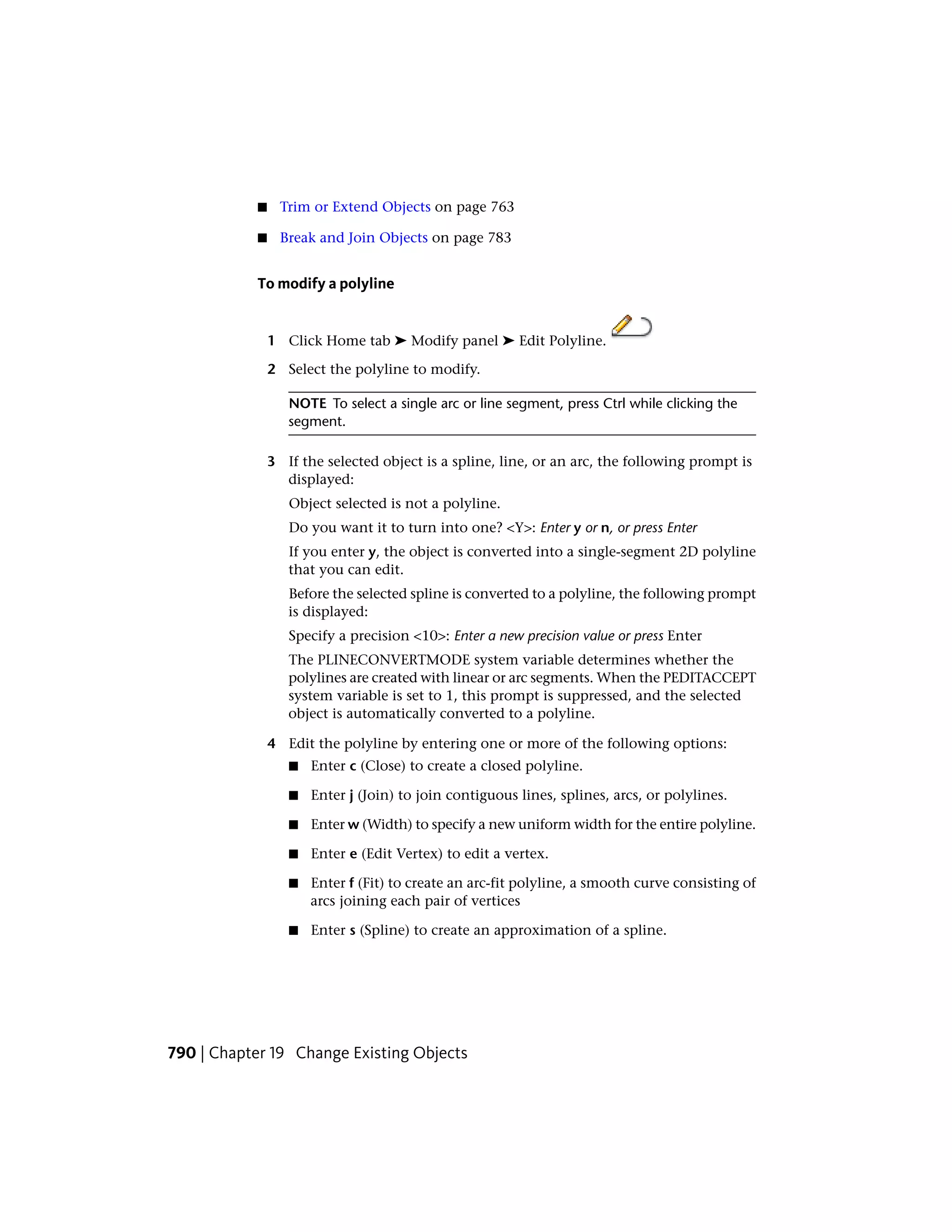 ■ Trim or Extend Objects on page 763
■ Break and Join Objects on page 783
To modify a polyline
1 Click Home tab ➤ Modify panel ➤ Edit Polyline.
2 Select the polyline to modify.
NOTE To select a single arc or line segment, press Ctrl while clicking the
segment.
3 If the selected object is a spline, line, or an arc, the following prompt is
displayed:
Object selected is not a polyline.
Do you want it to turn into one? <Y>: Enter y or n, or press Enter
If you enter y, the object is converted into a single-segment 2D polyline
that you can edit.
Before the selected spline is converted to a polyline, the following prompt
is displayed:
Specify a precision <10>: Enter a new precision value or press Enter
The PLINECONVERTMODE system variable determines whether the
polylines are created with linear or arc segments. When the PEDITACCEPT
system variable is set to 1, this prompt is suppressed, and the selected
object is automatically converted to a polyline.
4 Edit the polyline by entering one or more of the following options:
■ Enter c (Close) to create a closed polyline.
■ Enter j (Join) to join contiguous lines, splines, arcs, or polylines.
■ Enter w (Width) to specify a new uniform width for the entire polyline.
■ Enter e (Edit Vertex) to edit a vertex.
■ Enter f (Fit) to create an arc-fit polyline, a smooth curve consisting of
arcs joining each pair of vertices
■ Enter s (Spline) to create an approximation of a spline.
790 | Chapter 19 Change Existing Objects
 
