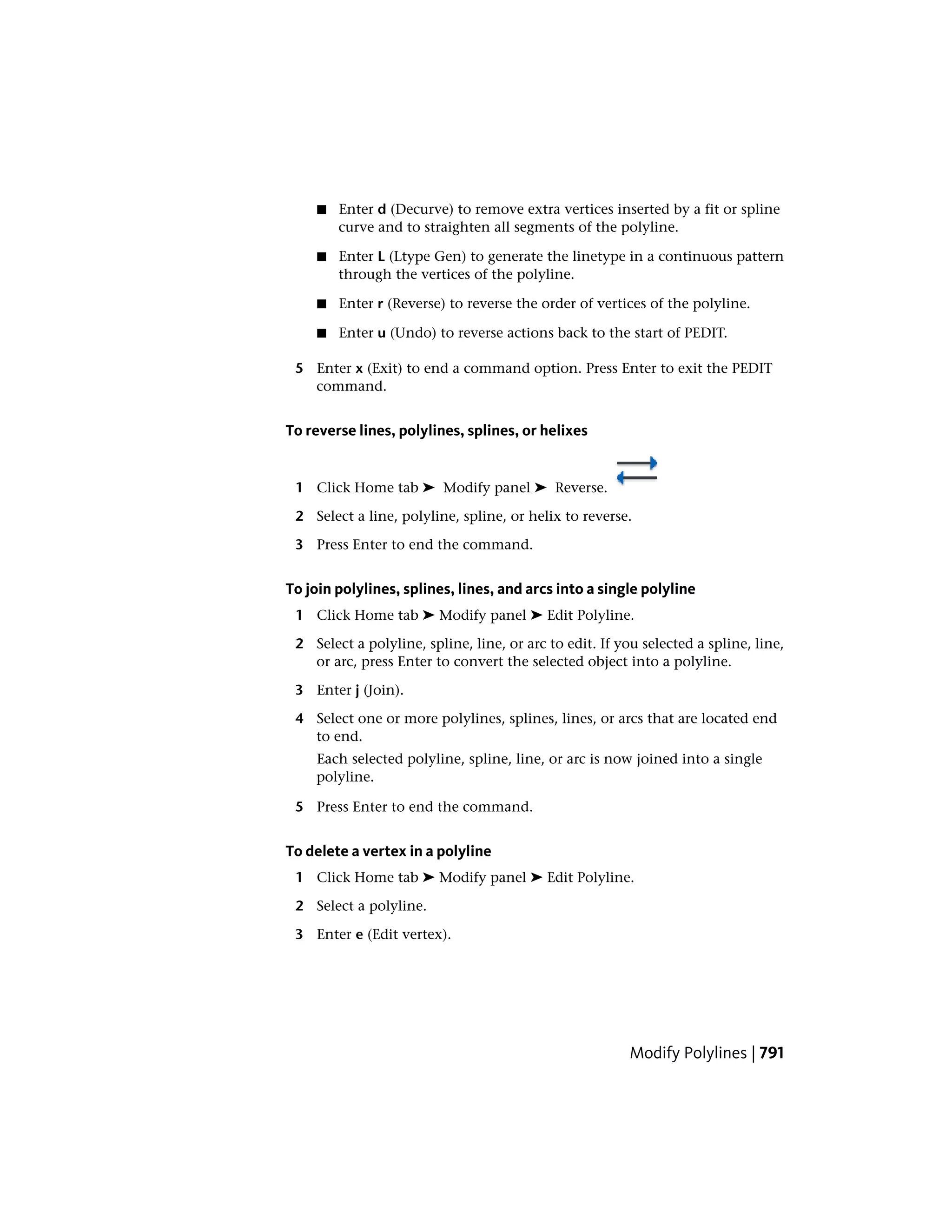 ■ Enter d (Decurve) to remove extra vertices inserted by a fit or spline
curve and to straighten all segments of the polyline.
■ Enter L (Ltype Gen) to generate the linetype in a continuous pattern
through the vertices of the polyline.
■ Enter r (Reverse) to reverse the order of vertices of the polyline.
■ Enter u (Undo) to reverse actions back to the start of PEDIT.
5 Enter x (Exit) to end a command option. Press Enter to exit the PEDIT
command.
To reverse lines, polylines, splines, or helixes
1 Click Home tab ➤ Modify panel ➤ Reverse.
2 Select a line, polyline, spline, or helix to reverse.
3 Press Enter to end the command.
To join polylines, splines, lines, and arcs into a single polyline
1 Click Home tab ➤ Modify panel ➤ Edit Polyline.
2 Select a polyline, spline, line, or arc to edit. If you selected a spline, line,
or arc, press Enter to convert the selected object into a polyline.
3 Enter j (Join).
4 Select one or more polylines, splines, lines, or arcs that are located end
to end.
Each selected polyline, spline, line, or arc is now joined into a single
polyline.
5 Press Enter to end the command.
To delete a vertex in a polyline
1 Click Home tab ➤ Modify panel ➤ Edit Polyline.
2 Select a polyline.
3 Enter e (Edit vertex).
Modify Polylines | 791
 