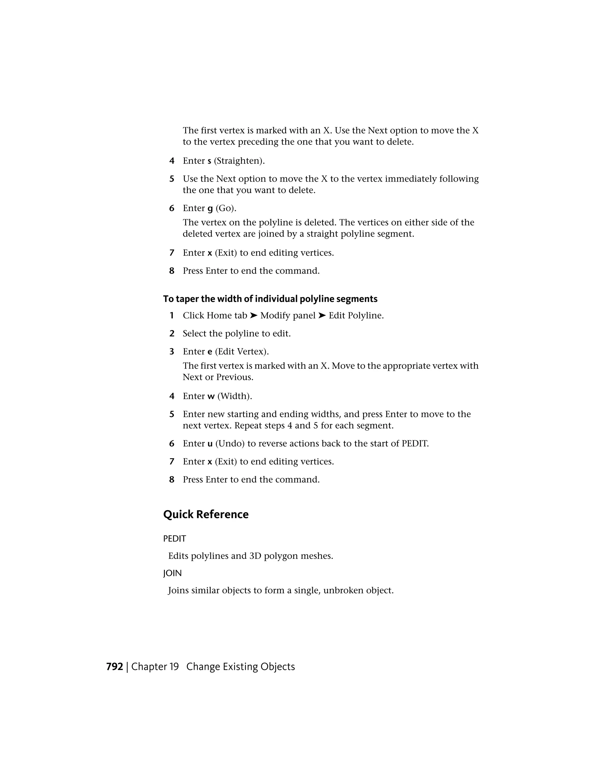 The first vertex is marked with an X. Use the Next option to move the X
to the vertex preceding the one that you want to delete.
4 Enter s (Straighten).
5 Use the Next option to move the X to the vertex immediately following
the one that you want to delete.
6 Enter g (Go).
The vertex on the polyline is deleted. The vertices on either side of the
deleted vertex are joined by a straight polyline segment.
7 Enter x (Exit) to end editing vertices.
8 Press Enter to end the command.
To taper the width of individual polyline segments
1 Click Home tab ➤ Modify panel ➤ Edit Polyline.
2 Select the polyline to edit.
3 Enter e (Edit Vertex).
The first vertex is marked with an X. Move to the appropriate vertex with
Next or Previous.
4 Enter w (Width).
5 Enter new starting and ending widths, and press Enter to move to the
next vertex. Repeat steps 4 and 5 for each segment.
6 Enter u (Undo) to reverse actions back to the start of PEDIT.
7 Enter x (Exit) to end editing vertices.
8 Press Enter to end the command.
Quick Reference
PEDIT
Edits polylines and 3D polygon meshes.
JOIN
Joins similar objects to form a single, unbroken object.
792 | Chapter 19 Change Existing Objects
 
