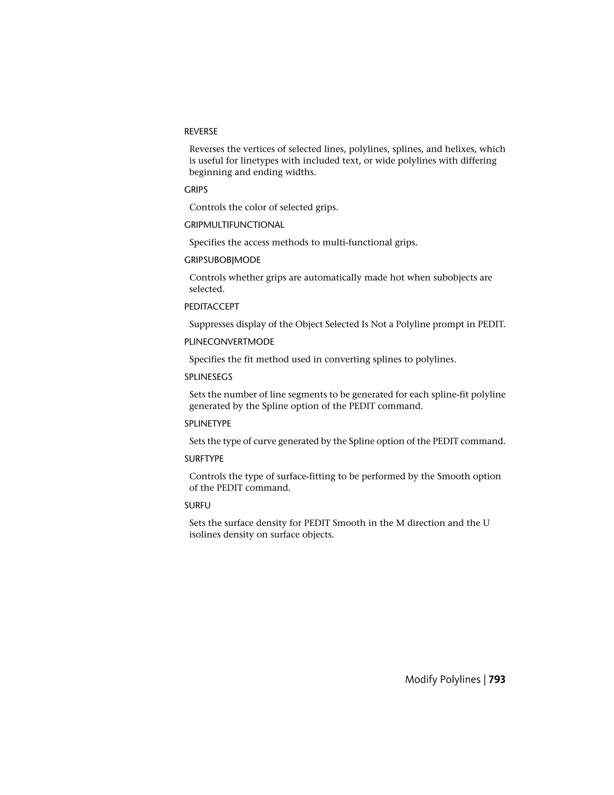 REVERSE
Reverses the vertices of selected lines, polylines, splines, and helixes, which
is useful for linetypes with included text, or wide polylines with differing
beginning and ending widths.
GRIPS
Controls the color of selected grips.
GRIPMULTIFUNCTIONAL
Specifies the access methods to multi-functional grips.
GRIPSUBOBJMODE
Controls whether grips are automatically made hot when subobjects are
selected.
PEDITACCEPT
Suppresses display of the Object Selected Is Not a Polyline prompt in PEDIT.
PLINECONVERTMODE
Specifies the fit method used in converting splines to polylines.
SPLINESEGS
Sets the number of line segments to be generated for each spline-fit polyline
generated by the Spline option of the PEDIT command.
SPLINETYPE
Sets the type of curve generated by the Spline option of the PEDIT command.
SURFTYPE
Controls the type of surface-fitting to be performed by the Smooth option
of the PEDIT command.
SURFU
Sets the surface density for PEDIT Smooth in the M direction and the U
isolines density on surface objects.
Modify Polylines | 793
 