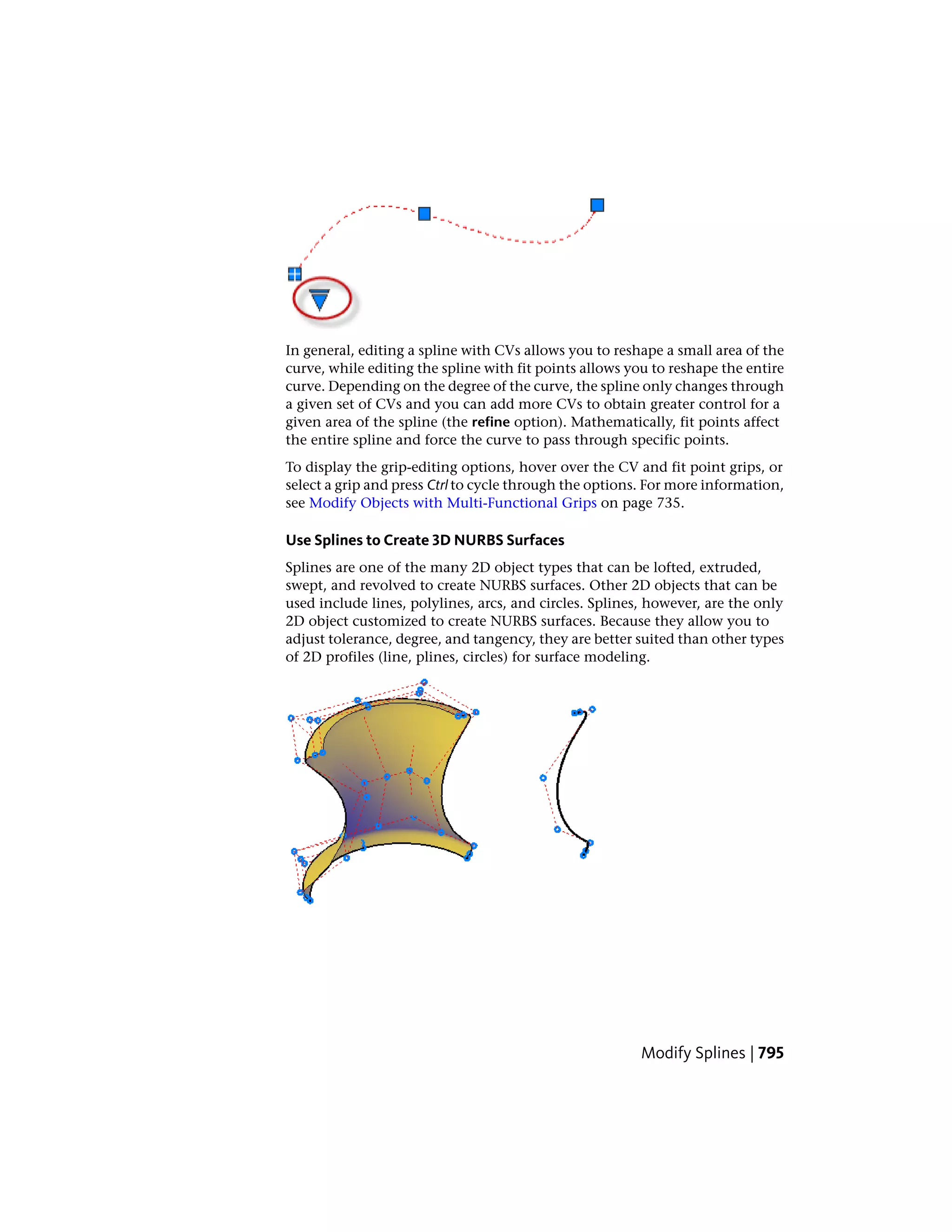 In general, editing a spline with CVs allows you to reshape a small area of the
curve, while editing the spline with fit points allows you to reshape the entire
curve. Depending on the degree of the curve, the spline only changes through
a given set of CVs and you can add more CVs to obtain greater control for a
given area of the spline (the refine option). Mathematically, fit points affect
the entire spline and force the curve to pass through specific points.
To display the grip-editing options, hover over the CV and fit point grips, or
select a grip and press Ctrl to cycle through the options. For more information,
see Modify Objects with Multi-Functional Grips on page 735.
Use Splines to Create 3D NURBS Surfaces
Splines are one of the many 2D object types that can be lofted, extruded,
swept, and revolved to create NURBS surfaces. Other 2D objects that can be
used include lines, polylines, arcs, and circles. Splines, however, are the only
2D object customized to create NURBS surfaces. Because they allow you to
adjust tolerance, degree, and tangency, they are better suited than other types
of 2D profiles (line, plines, circles) for surface modeling.
Modify Splines | 795
 