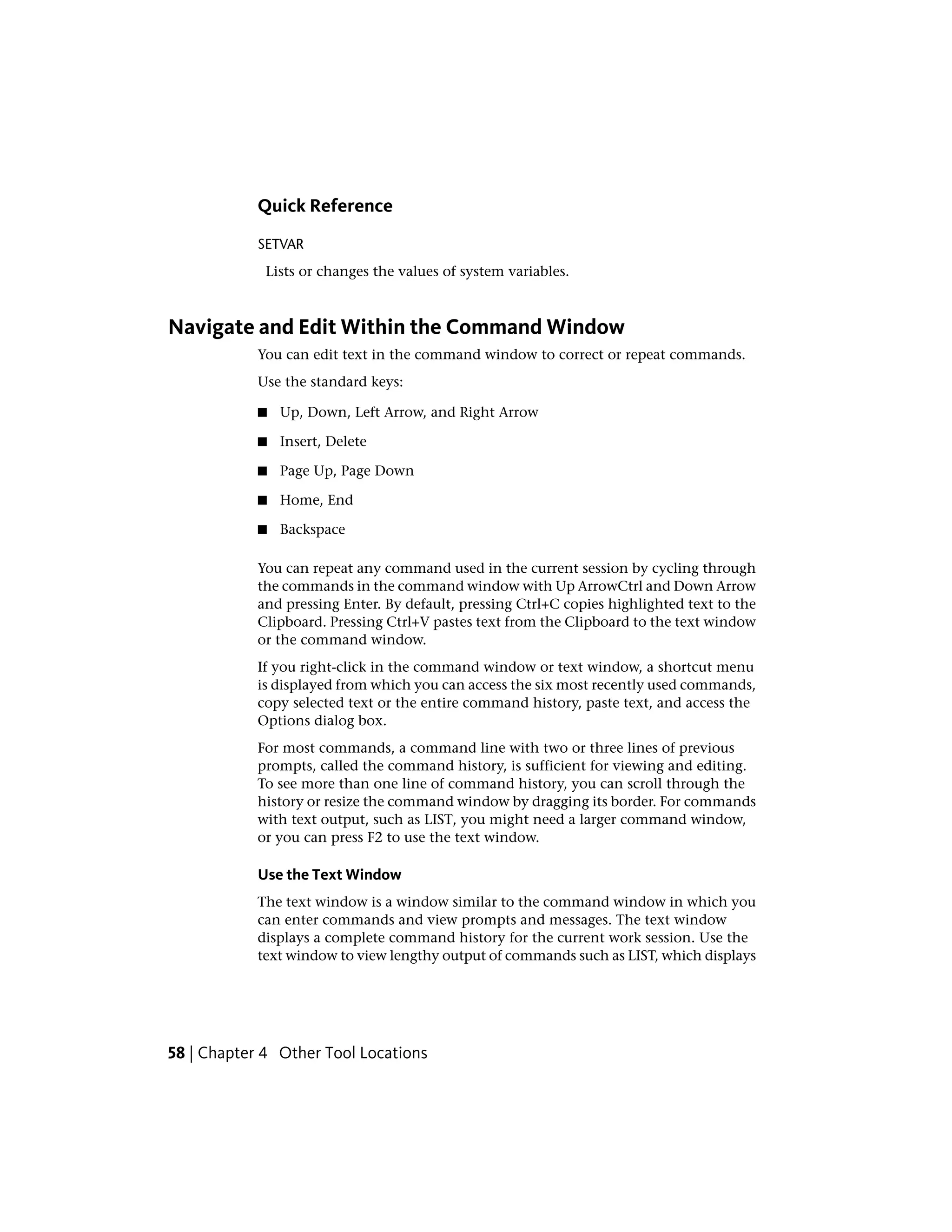 Quick Reference
SETVAR
Lists or changes the values of system variables.
Navigate and Edit Within the Command Window
You can edit text in the command window to correct or repeat commands.
Use the standard keys:
■ Up, Down, Left Arrow, and Right Arrow
■ Insert, Delete
■ Page Up, Page Down
■ Home, End
■ Backspace
You can repeat any command used in the current session by cycling through
the commands in the command window with Up ArrowCtrl and Down Arrow
and pressing Enter. By default, pressing Ctrl+C copies highlighted text to the
Clipboard. Pressing Ctrl+V pastes text from the Clipboard to the text window
or the command window.
If you right-click in the command window or text window, a shortcut menu
is displayed from which you can access the six most recently used commands,
copy selected text or the entire command history, paste text, and access the
Options dialog box.
For most commands, a command line with two or three lines of previous
prompts, called the command history, is sufficient for viewing and editing.
To see more than one line of command history, you can scroll through the
history or resize the command window by dragging its border. For commands
with text output, such as LIST, you might need a larger command window,
or you can press F2 to use the text window.
Use the Text Window
The text window is a window similar to the command window in which you
can enter commands and view prompts and messages. The text window
displays a complete command history for the current work session. Use the
text window to view lengthy output of commands such as LIST, which displays
58 | Chapter 4 Other Tool Locations
 