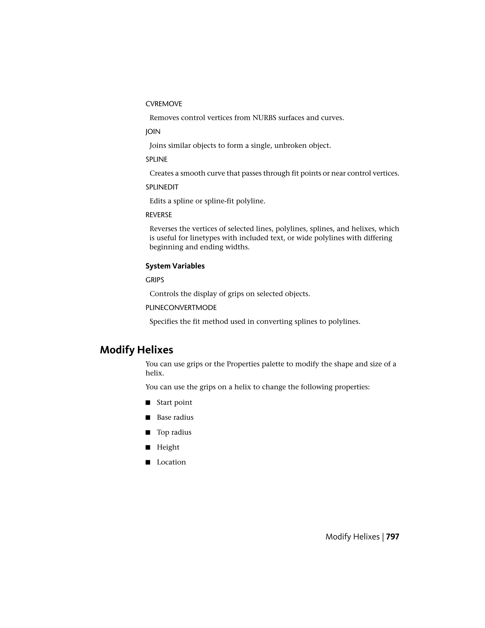 CVREMOVE
Removes control vertices from NURBS surfaces and curves.
JOIN
Joins similar objects to form a single, unbroken object.
SPLINE
Creates a smooth curve that passes through fit points or near control vertices.
SPLINEDIT
Edits a spline or spline-fit polyline.
REVERSE
Reverses the vertices of selected lines, polylines, splines, and helixes, which
is useful for linetypes with included text, or wide polylines with differing
beginning and ending widths.
System Variables
GRIPS
Controls the display of grips on selected objects.
PLINECONVERTMODE
Specifies the fit method used in converting splines to polylines.
Modify Helixes
You can use grips or the Properties palette to modify the shape and size of a
helix.
You can use the grips on a helix to change the following properties:
■ Start point
■ Base radius
■ Top radius
■ Height
■ Location
Modify Helixes | 797
 