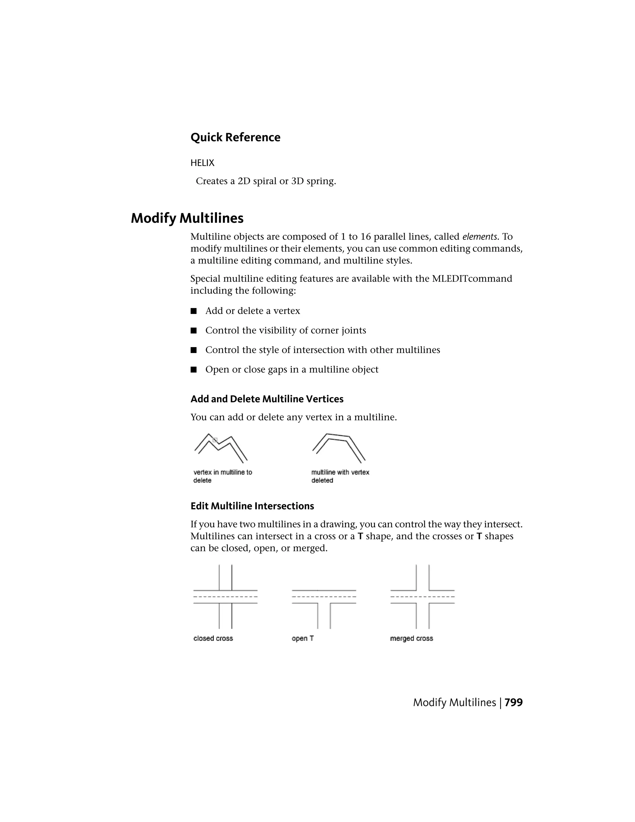 Quick Reference
HELIX
Creates a 2D spiral or 3D spring.
Modify Multilines
Multiline objects are composed of 1 to 16 parallel lines, called elements. To
modify multilines or their elements, you can use common editing commands,
a multiline editing command, and multiline styles.
Special multiline editing features are available with the MLEDITcommand
including the following:
■ Add or delete a vertex
■ Control the visibility of corner joints
■ Control the style of intersection with other multilines
■ Open or close gaps in a multiline object
Add and Delete Multiline Vertices
You can add or delete any vertex in a multiline.
Edit Multiline Intersections
If you have two multilines in a drawing, you can control the way they intersect.
Multilines can intersect in a cross or a T shape, and the crosses or T shapes
can be closed, open, or merged.
Modify Multilines | 799
 