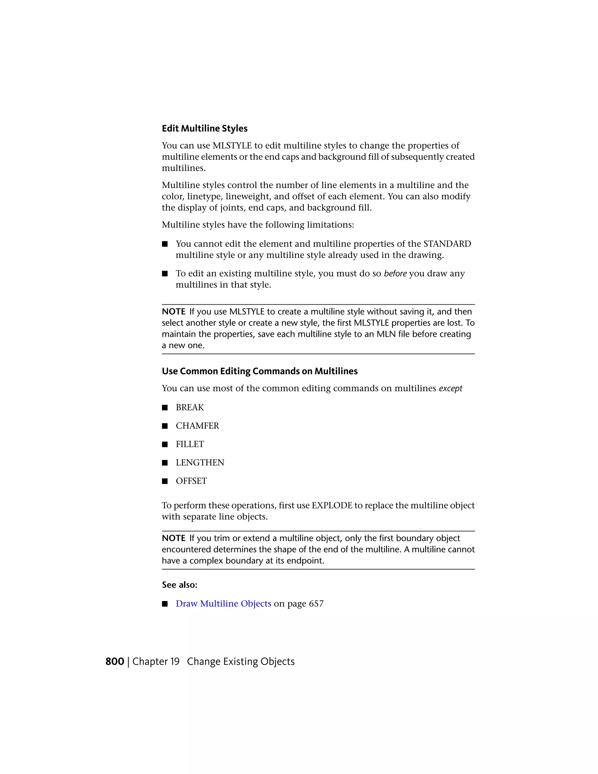 Edit Multiline Styles
You can use MLSTYLE to edit multiline styles to change the properties of
multiline elements or the end caps and background fill of subsequently created
multilines.
Multiline styles control the number of line elements in a multiline and the
color, linetype, lineweight, and offset of each element. You can also modify
the display of joints, end caps, and background fill.
Multiline styles have the following limitations:
■ You cannot edit the element and multiline properties of the STANDARD
multiline style or any multiline style already used in the drawing.
■ To edit an existing multiline style, you must do so before you draw any
multilines in that style.
NOTE If you use MLSTYLE to create a multiline style without saving it, and then
select another style or create a new style, the first MLSTYLE properties are lost. To
maintain the properties, save each multiline style to an MLN file before creating
a new one.
Use Common Editing Commands on Multilines
You can use most of the common editing commands on multilines except
■ BREAK
■ CHAMFER
■ FILLET
■ LENGTHEN
■ OFFSET
To perform these operations, first use EXPLODE to replace the multiline object
with separate line objects.
NOTE If you trim or extend a multiline object, only the first boundary object
encountered determines the shape of the end of the multiline. A multiline cannot
have a complex boundary at its endpoint.
See also:
■ Draw Multiline Objects on page 657
800 | Chapter 19 Change Existing Objects
 