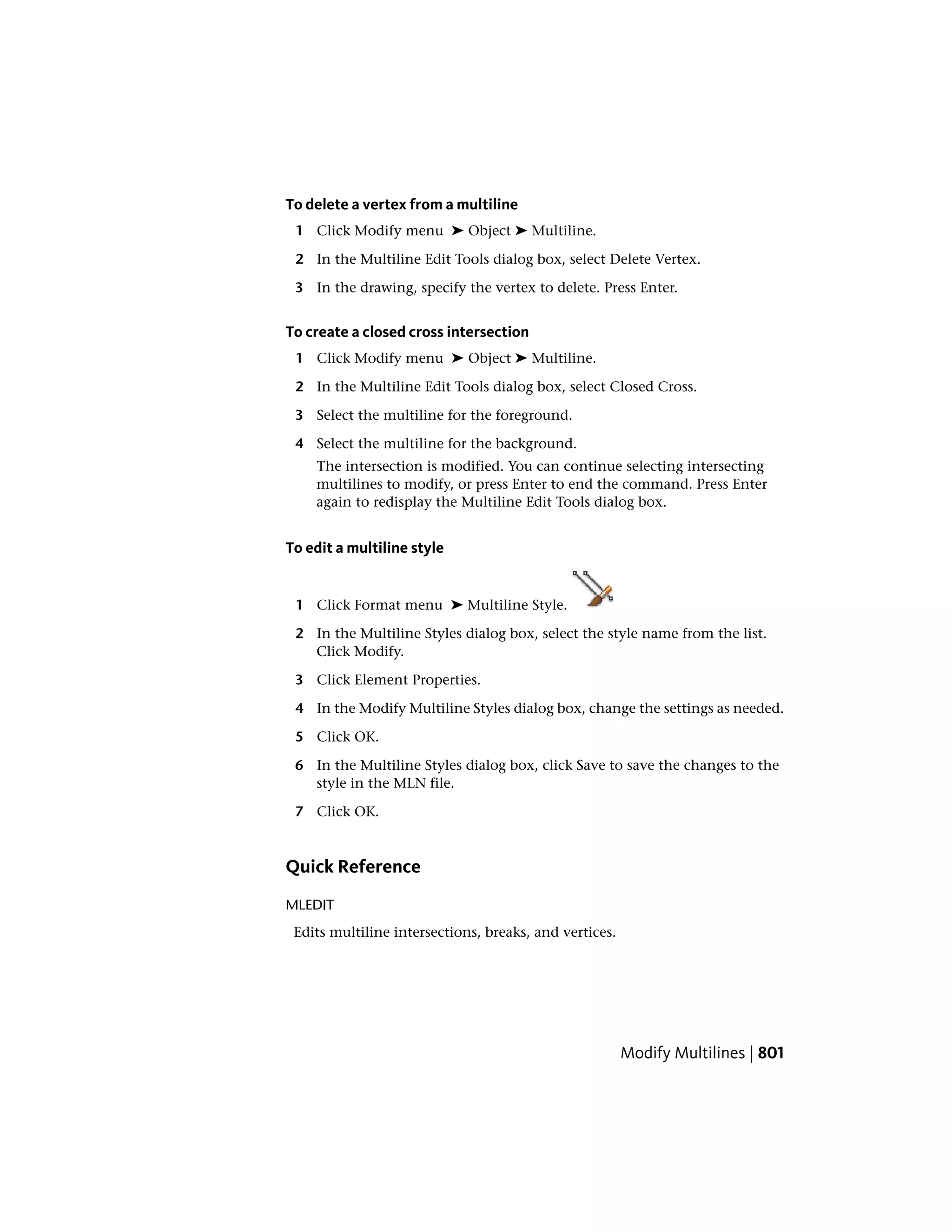 To delete a vertex from a multiline
1 Click Modify menu ➤ Object ➤ Multiline.
2 In the Multiline Edit Tools dialog box, select Delete Vertex.
3 In the drawing, specify the vertex to delete. Press Enter.
To create a closed cross intersection
1 Click Modify menu ➤ Object ➤ Multiline.
2 In the Multiline Edit Tools dialog box, select Closed Cross.
3 Select the multiline for the foreground.
4 Select the multiline for the background.
The intersection is modified. You can continue selecting intersecting
multilines to modify, or press Enter to end the command. Press Enter
again to redisplay the Multiline Edit Tools dialog box.
To edit a multiline style
1 Click Format menu ➤ Multiline Style.
2 In the Multiline Styles dialog box, select the style name from the list.
Click Modify.
3 Click Element Properties.
4 In the Modify Multiline Styles dialog box, change the settings as needed.
5 Click OK.
6 In the Multiline Styles dialog box, click Save to save the changes to the
style in the MLN file.
7 Click OK.
Quick Reference
MLEDIT
Edits multiline intersections, breaks, and vertices.
Modify Multilines | 801
 