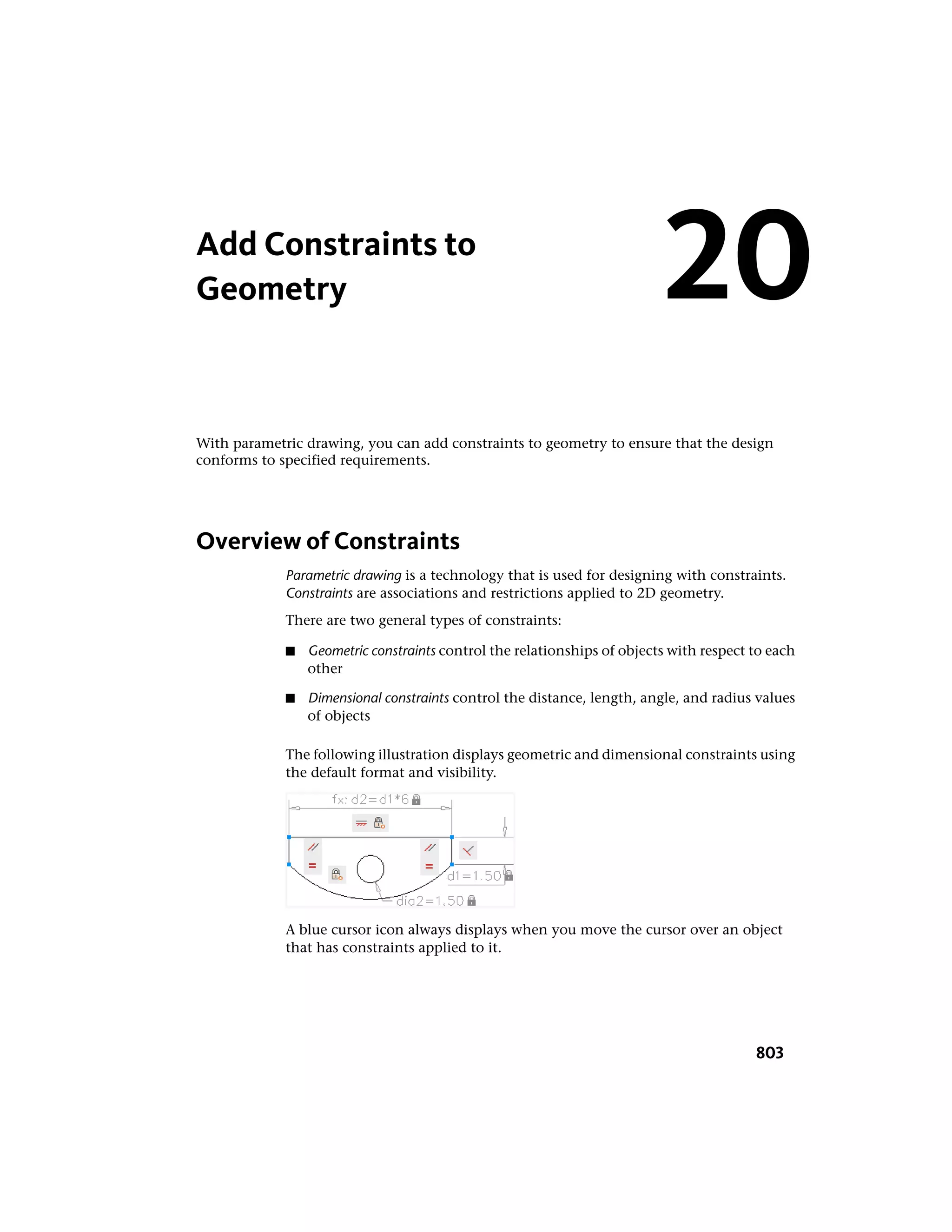 Add Constraints to
Geometry
With parametric drawing, you can add constraints to geometry to ensure that the design
conforms to specified requirements.
Overview of Constraints
Parametric drawing is a technology that is used for designing with constraints.
Constraints are associations and restrictions applied to 2D geometry.
There are two general types of constraints:
■ Geometric constraints control the relationships of objects with respect to each
other
■ Dimensional constraints control the distance, length, angle, and radius values
of objects
The following illustration displays geometric and dimensional constraints using
the default format and visibility.
A blue cursor icon always displays when you move the cursor over an object
that has constraints applied to it.
20
803
 