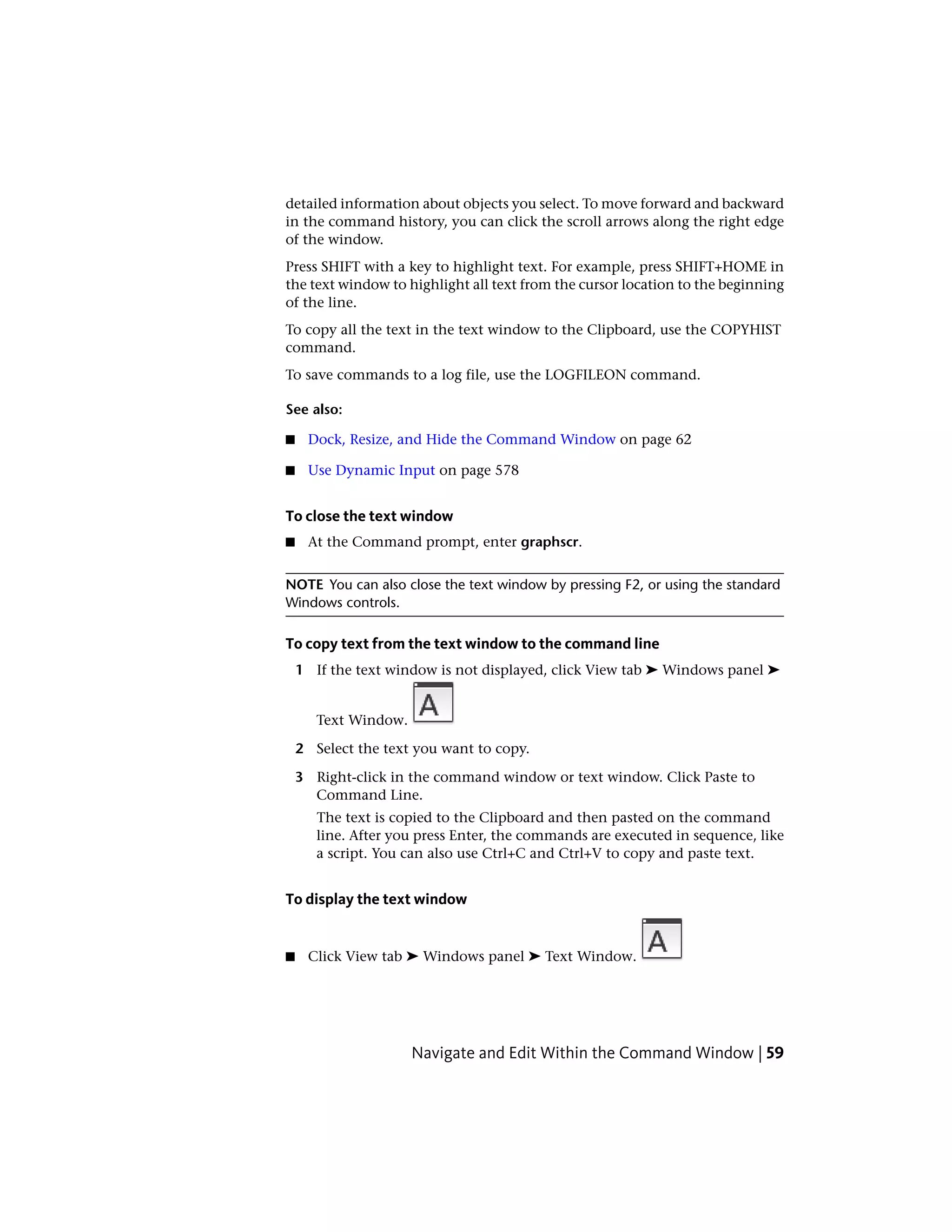 detailed information about objects you select. To move forward and backward
in the command history, you can click the scroll arrows along the right edge
of the window.
Press SHIFT with a key to highlight text. For example, press SHIFT+HOME in
the text window to highlight all text from the cursor location to the beginning
of the line.
To copy all the text in the text window to the Clipboard, use the COPYHIST
command.
To save commands to a log file, use the LOGFILEON command.
See also:
■ Dock, Resize, and Hide the Command Window on page 62
■ Use Dynamic Input on page 578
To close the text window
■ At the Command prompt, enter graphscr.
NOTE You can also close the text window by pressing F2, or using the standard
Windows controls.
To copy text from the text window to the command line
1 If the text window is not displayed, click View tab ➤ Windows panel ➤
Text Window.
2 Select the text you want to copy.
3 Right-click in the command window or text window. Click Paste to
Command Line.
The text is copied to the Clipboard and then pasted on the command
line. After you press Enter, the commands are executed in sequence, like
a script. You can also use Ctrl+C and Ctrl+V to copy and paste text.
To display the text window
■ Click View tab ➤ Windows panel ➤ Text Window.
Navigate and Edit Within the Command Window | 59
 