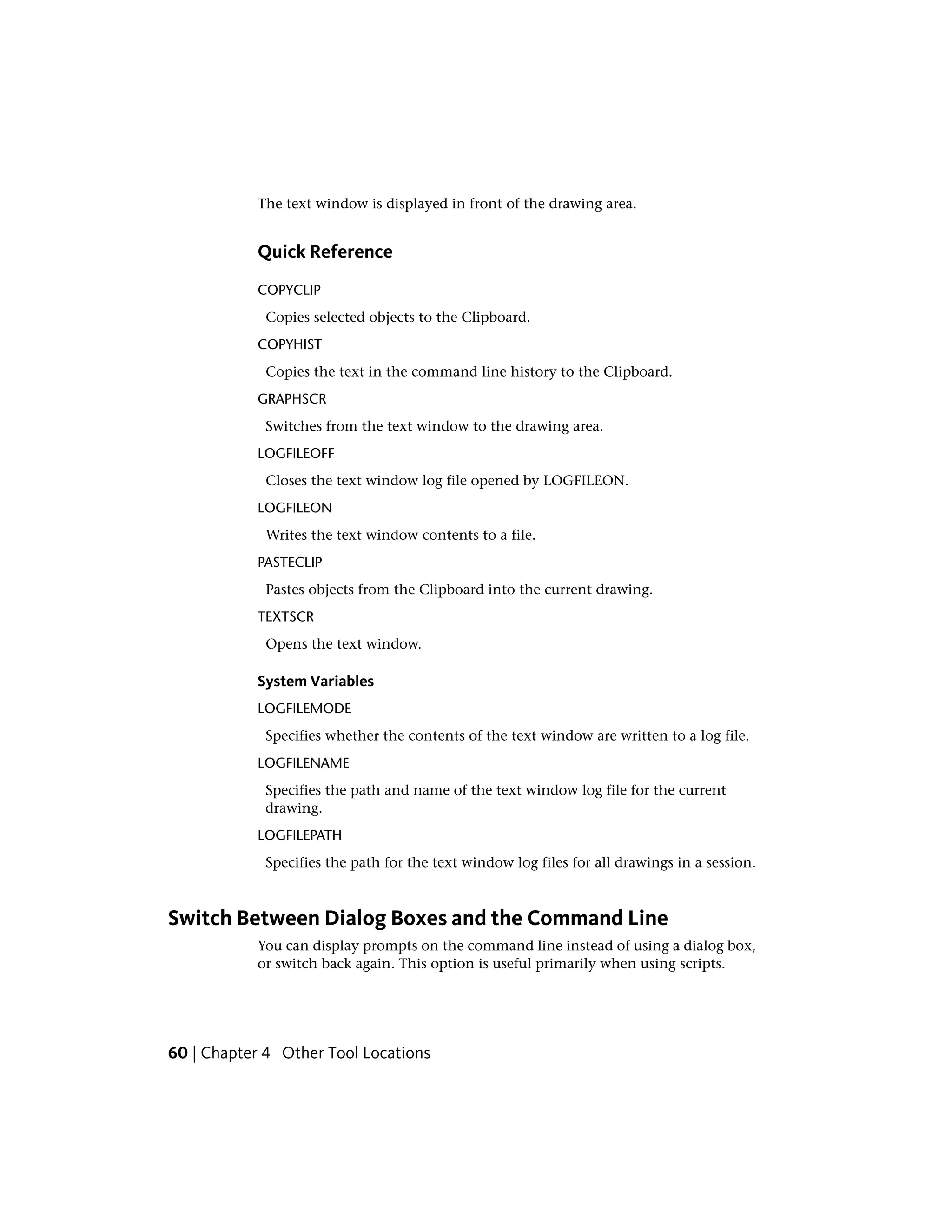 The text window is displayed in front of the drawing area.
Quick Reference
COPYCLIP
Copies selected objects to the Clipboard.
COPYHIST
Copies the text in the command line history to the Clipboard.
GRAPHSCR
Switches from the text window to the drawing area.
LOGFILEOFF
Closes the text window log file opened by LOGFILEON.
LOGFILEON
Writes the text window contents to a file.
PASTECLIP
Pastes objects from the Clipboard into the current drawing.
TEXTSCR
Opens the text window.
System Variables
LOGFILEMODE
Specifies whether the contents of the text window are written to a log file.
LOGFILENAME
Specifies the path and name of the text window log file for the current
drawing.
LOGFILEPATH
Specifies the path for the text window log files for all drawings in a session.
Switch Between Dialog Boxes and the Command Line
You can display prompts on the command line instead of using a dialog box,
or switch back again. This option is useful primarily when using scripts.
60 | Chapter 4 Other Tool Locations
 