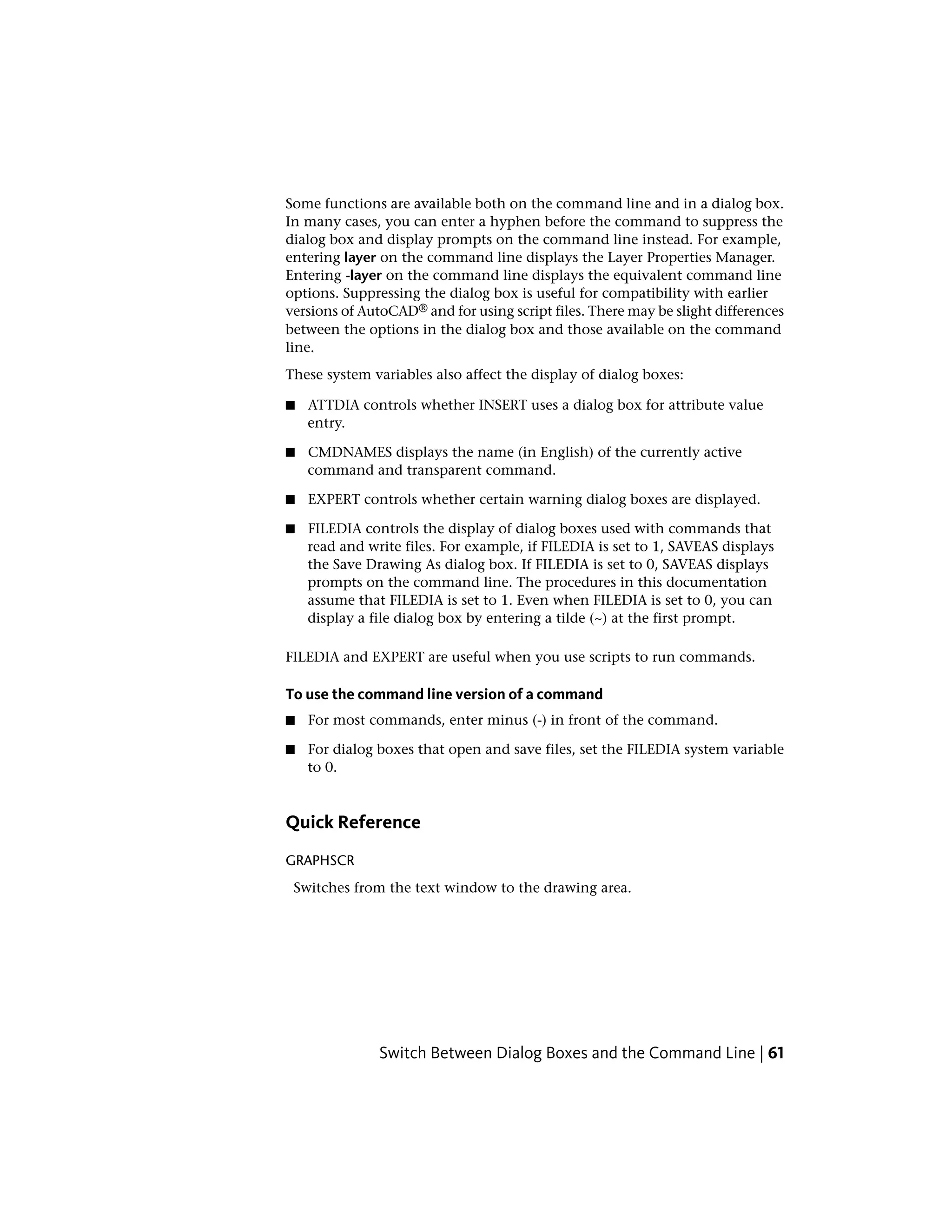 Some functions are available both on the command line and in a dialog box.
In many cases, you can enter a hyphen before the command to suppress the
dialog box and display prompts on the command line instead. For example,
entering layer on the command line displays the Layer Properties Manager.
Entering -layer on the command line displays the equivalent command line
options. Suppressing the dialog box is useful for compatibility with earlier
versions of AutoCAD® and for using script files. There may be slight differences
between the options in the dialog box and those available on the command
line.
These system variables also affect the display of dialog boxes:
■ ATTDIA controls whether INSERT uses a dialog box for attribute value
entry.
■ CMDNAMES displays the name (in English) of the currently active
command and transparent command.
■ EXPERT controls whether certain warning dialog boxes are displayed.
■ FILEDIA controls the display of dialog boxes used with commands that
read and write files. For example, if FILEDIA is set to 1, SAVEAS displays
the Save Drawing As dialog box. If FILEDIA is set to 0, SAVEAS displays
prompts on the command line. The procedures in this documentation
assume that FILEDIA is set to 1. Even when FILEDIA is set to 0, you can
display a file dialog box by entering a tilde (~) at the first prompt.
FILEDIA and EXPERT are useful when you use scripts to run commands.
To use the command line version of a command
■ For most commands, enter minus (-) in front of the command.
■ For dialog boxes that open and save files, set the FILEDIA system variable
to 0.
Quick Reference
GRAPHSCR
Switches from the text window to the drawing area.
Switch Between Dialog Boxes and the Command Line | 61
 