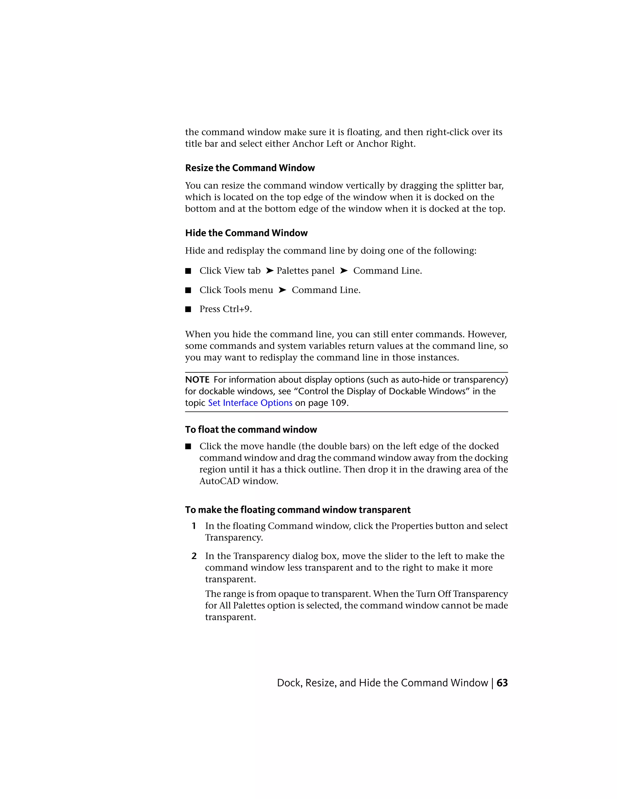 the command window make sure it is floating, and then right-click over its
title bar and select either Anchor Left or Anchor Right.
Resize the Command Window
You can resize the command window vertically by dragging the splitter bar,
which is located on the top edge of the window when it is docked on the
bottom and at the bottom edge of the window when it is docked at the top.
Hide the Command Window
Hide and redisplay the command line by doing one of the following:
■ Click View tab ➤ Palettes panel ➤ Command Line.
■ Click Tools menu ➤ Command Line.
■ Press Ctrl+9.
When you hide the command line, you can still enter commands. However,
some commands and system variables return values at the command line, so
you may want to redisplay the command line in those instances.
NOTE For information about display options (such as auto-hide or transparency)
for dockable windows, see “Control the Display of Dockable Windows” in the
topic Set Interface Options on page 109.
To float the command window
■ Click the move handle (the double bars) on the left edge of the docked
command window and drag the command window away from the docking
region until it has a thick outline. Then drop it in the drawing area of the
AutoCAD window.
To make the floating command window transparent
1 In the floating Command window, click the Properties button and select
Transparency.
2 In the Transparency dialog box, move the slider to the left to make the
command window less transparent and to the right to make it more
transparent.
The range is from opaque to transparent. When the Turn Off Transparency
for All Palettes option is selected, the command window cannot be made
transparent.
Dock, Resize, and Hide the Command Window | 63
 