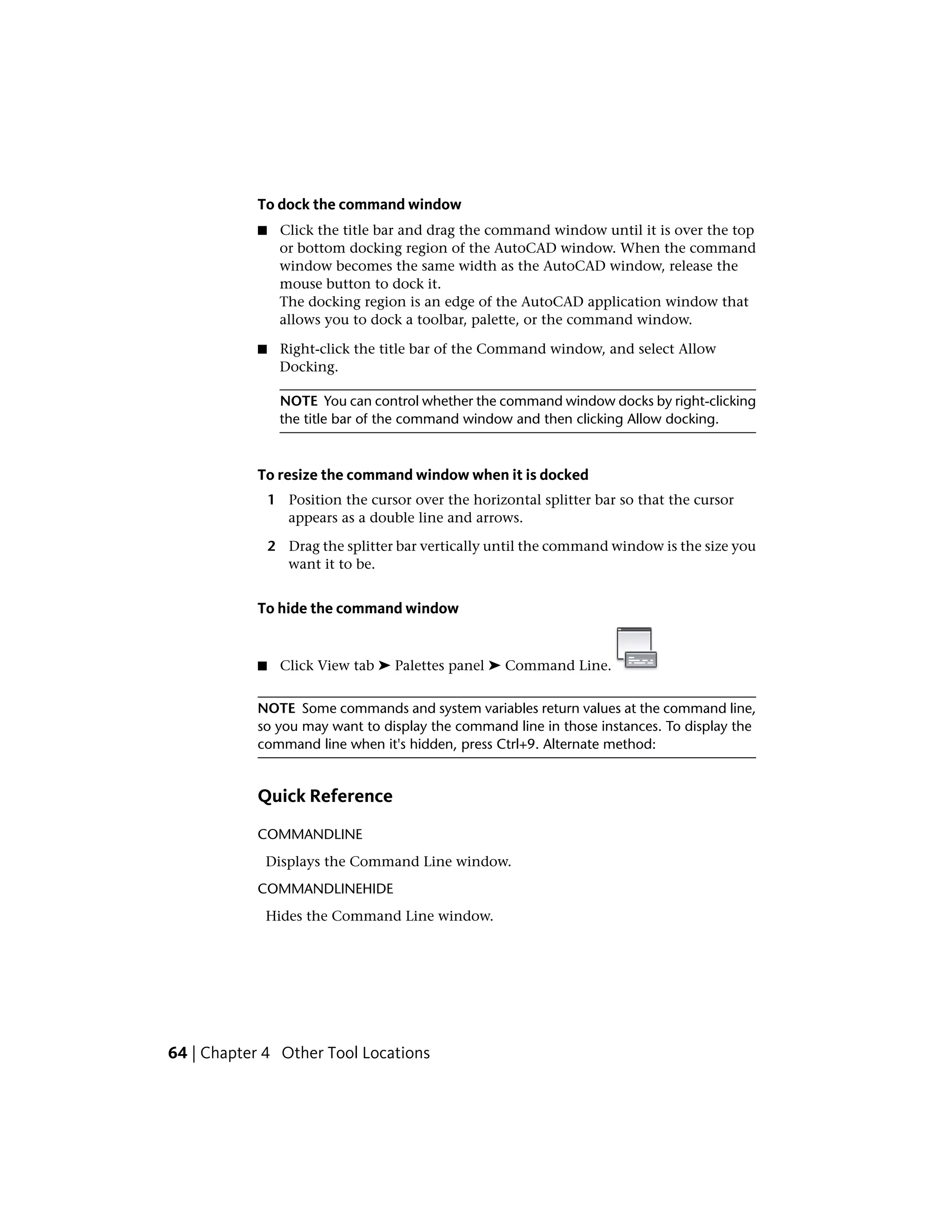 To dock the command window
■ Click the title bar and drag the command window until it is over the top
or bottom docking region of the AutoCAD window. When the command
window becomes the same width as the AutoCAD window, release the
mouse button to dock it.
The docking region is an edge of the AutoCAD application window that
allows you to dock a toolbar, palette, or the command window.
■ Right-click the title bar of the Command window, and select Allow
Docking.
NOTE You can control whether the command window docks by right-clicking
the title bar of the command window and then clicking Allow docking.
To resize the command window when it is docked
1 Position the cursor over the horizontal splitter bar so that the cursor
appears as a double line and arrows.
2 Drag the splitter bar vertically until the command window is the size you
want it to be.
To hide the command window
■ Click View tab ➤ Palettes panel ➤ Command Line.
NOTE Some commands and system variables return values at the command line,
so you may want to display the command line in those instances. To display the
command line when it's hidden, press Ctrl+9. Alternate method:
Quick Reference
COMMANDLINE
Displays the Command Line window.
COMMANDLINEHIDE
Hides the Command Line window.
64 | Chapter 4 Other Tool Locations
 