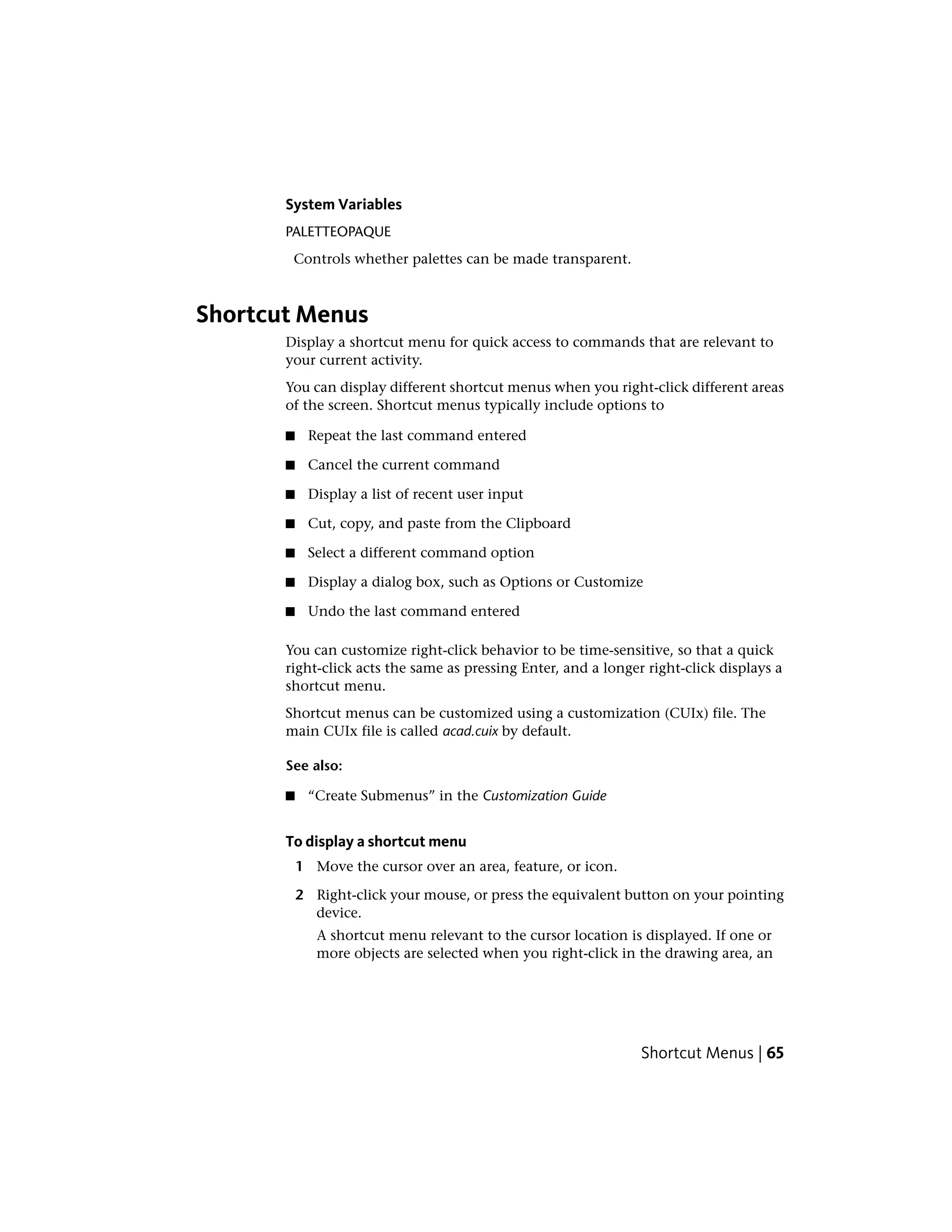 System Variables
PALETTEOPAQUE
Controls whether palettes can be made transparent.
Shortcut Menus
Display a shortcut menu for quick access to commands that are relevant to
your current activity.
You can display different shortcut menus when you right-click different areas
of the screen. Shortcut menus typically include options to
■ Repeat the last command entered
■ Cancel the current command
■ Display a list of recent user input
■ Cut, copy, and paste from the Clipboard
■ Select a different command option
■ Display a dialog box, such as Options or Customize
■ Undo the last command entered
You can customize right-click behavior to be time-sensitive, so that a quick
right-click acts the same as pressing Enter, and a longer right-click displays a
shortcut menu.
Shortcut menus can be customized using a customization (CUIx) file. The
main CUIx file is called acad.cuix by default.
See also:
■ “Create Submenus” in the Customization Guide
To display a shortcut menu
1 Move the cursor over an area, feature, or icon.
2 Right-click your mouse, or press the equivalent button on your pointing
device.
A shortcut menu relevant to the cursor location is displayed. If one or
more objects are selected when you right-click in the drawing area, an
Shortcut Menus | 65
 